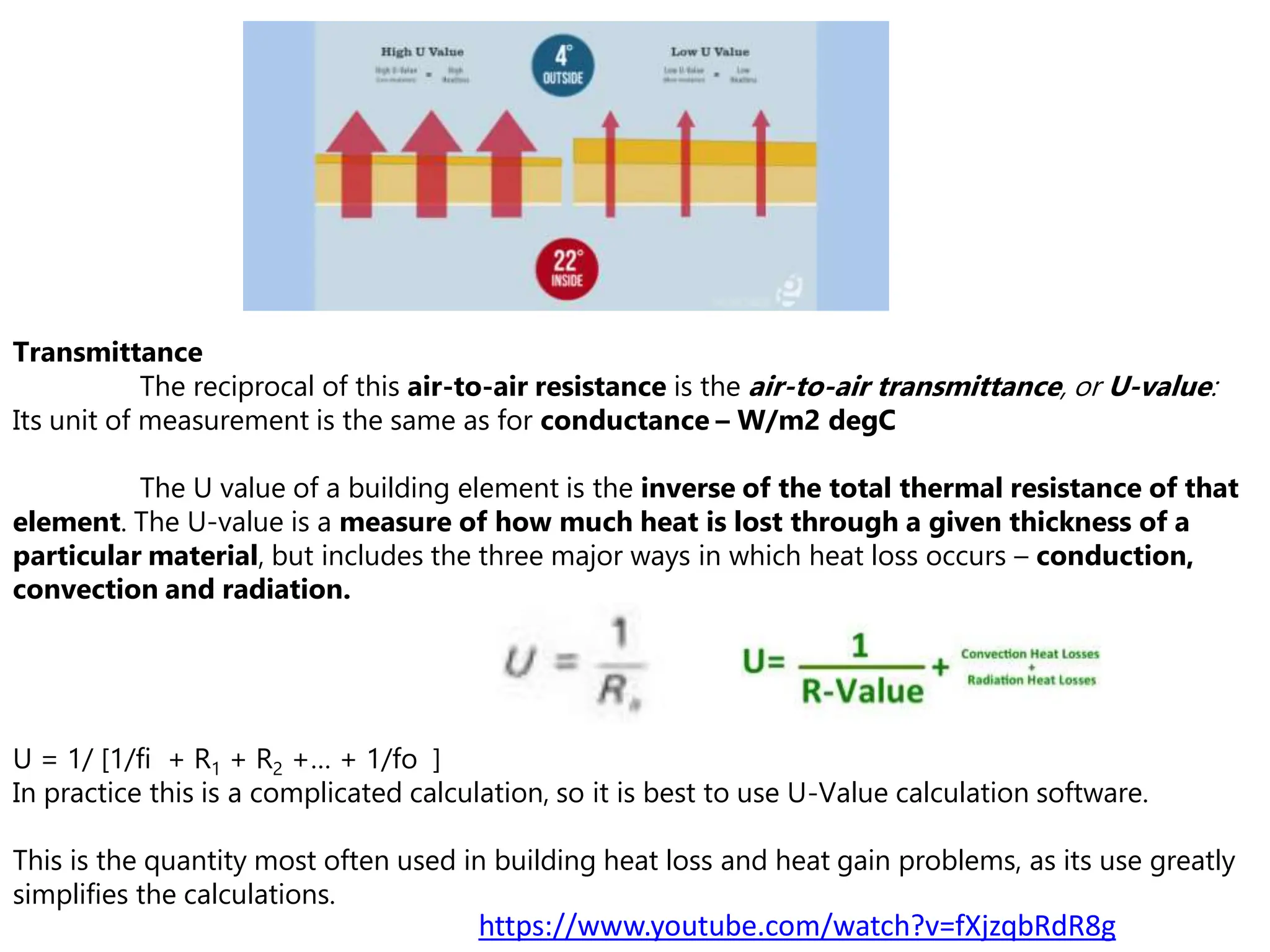 Transmittance
The reciprocal of this air-to-air resistance is the air-to-air transmittance, or U-value:
Its unit of measurement is the same as for conductance – W/m2 degC
The U value of a building element is the inverse of the total thermal resistance of that
element. The U-value is a measure of how much heat is lost through a given thickness of a
particular material, but includes the three major ways in which heat loss occurs – conduction,
convection and radiation.
U = 1/ [1/fi + R1 + R2 +… + 1/fo ]
In practice this is a complicated calculation, so it is best to use U-Value calculation software.
This is the quantity most often used in building heat loss and heat gain problems, as its use greatly
simplifies the calculations.
https://www.youtube.com/watch?v=fXjzqbRdR8g
 