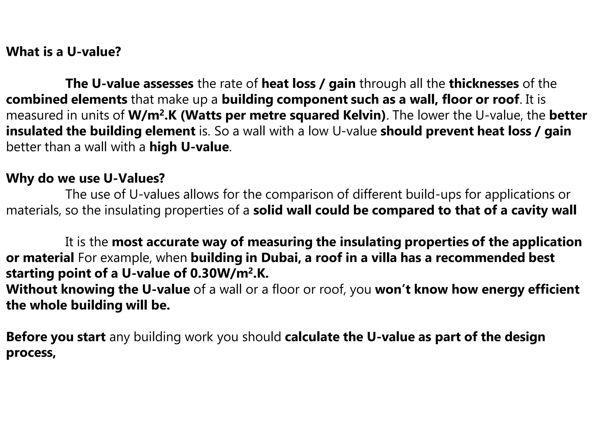 What is a U-value?
The U-value assesses the rate of heat loss / gain through all the thicknesses of the
combined elements that make up a building component such as a wall, floor or roof. It is
measured in units of W/m2.K (Watts per metre squared Kelvin). The lower the U-value, the better
insulated the building element is. So a wall with a low U-value should prevent heat loss / gain
better than a wall with a high U-value.
Why do we use U-Values?
The use of U-values allows for the comparison of different build-ups for applications or
materials, so the insulating properties of a solid wall could be compared to that of a cavity wall
It is the most accurate way of measuring the insulating properties of the application
or material For example, when building in Dubai, a roof in a villa has a recommended best
starting point of a U-value of 0.30W/m2.K.
Without knowing the U-value of a wall or a floor or roof, you won’t know how energy efficient
the whole building will be.
Before you start any building work you should calculate the U-value as part of the design
process,
 