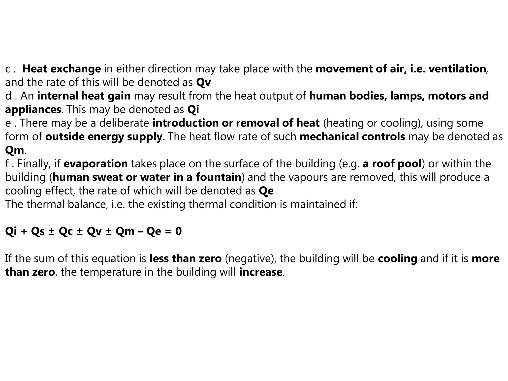 c . Heat exchange in either direction may take place with the movement of air, i.e. ventilation,
and the rate of this will be denoted as Qv
d . An internal heat gain may result from the heat output of human bodies, lamps, motors and
appliances. This may be denoted as Qi
e . There may be a deliberate introduction or removal of heat (heating or cooling), using some
form of outside energy supply. The heat flow rate of such mechanical controls may be denoted as
Qm.
f . Finally, if evaporation takes place on the surface of the building (e.g. a roof pool) or within the
building (human sweat or water in a fountain) and the vapours are removed, this will produce a
cooling effect, the rate of which will be denoted as Qe
The thermal balance, i.e. the existing thermal condition is maintained if:
Qi + Qs ± Qc ± Qv ± Qm – Qe = 0
If the sum of this equation is less than zero (negative), the building will be cooling and if it is more
than zero, the temperature in the building will increase.
 