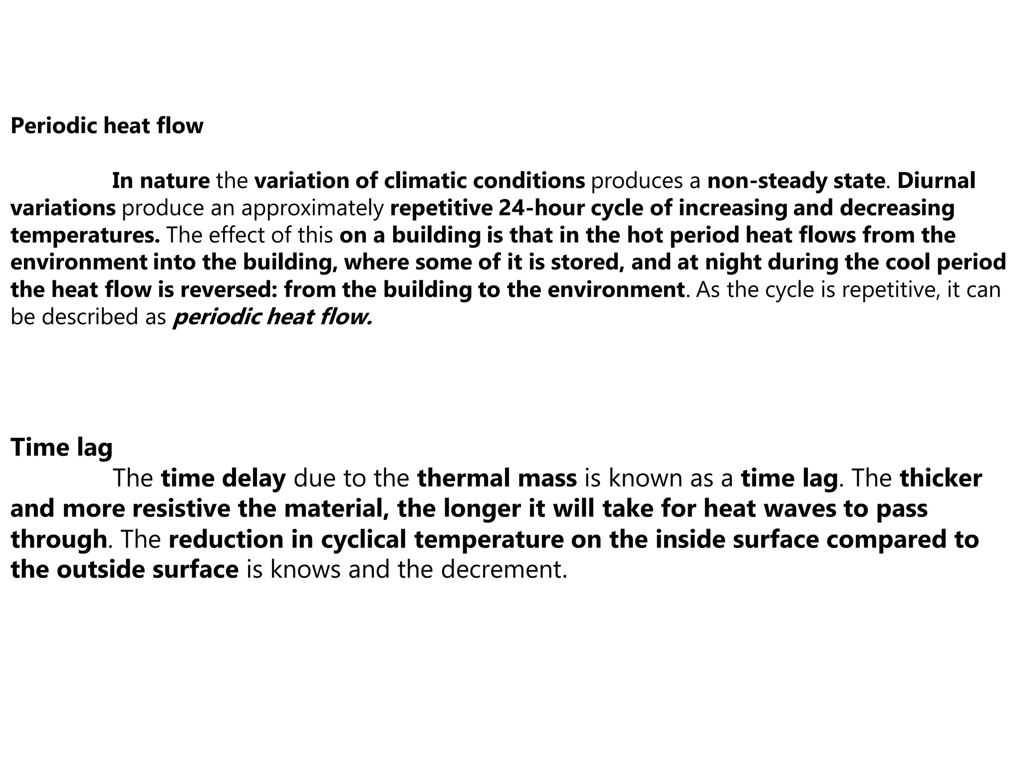 Periodic heat flow
In nature the variation of climatic conditions produces a non-steady state. Diurnal
variations produce an approximately repetitive 24-hour cycle of increasing and decreasing
temperatures. The effect of this on a building is that in the hot period heat flows from the
environment into the building, where some of it is stored, and at night during the cool period
the heat flow is reversed: from the building to the environment. As the cycle is repetitive, it can
be described as periodic heat flow.
Time lag
The time delay due to the thermal mass is known as a time lag. The thicker
and more resistive the material, the longer it will take for heat waves to pass
through. The reduction in cyclical temperature on the inside surface compared to
the outside surface is knows and the decrement.
 