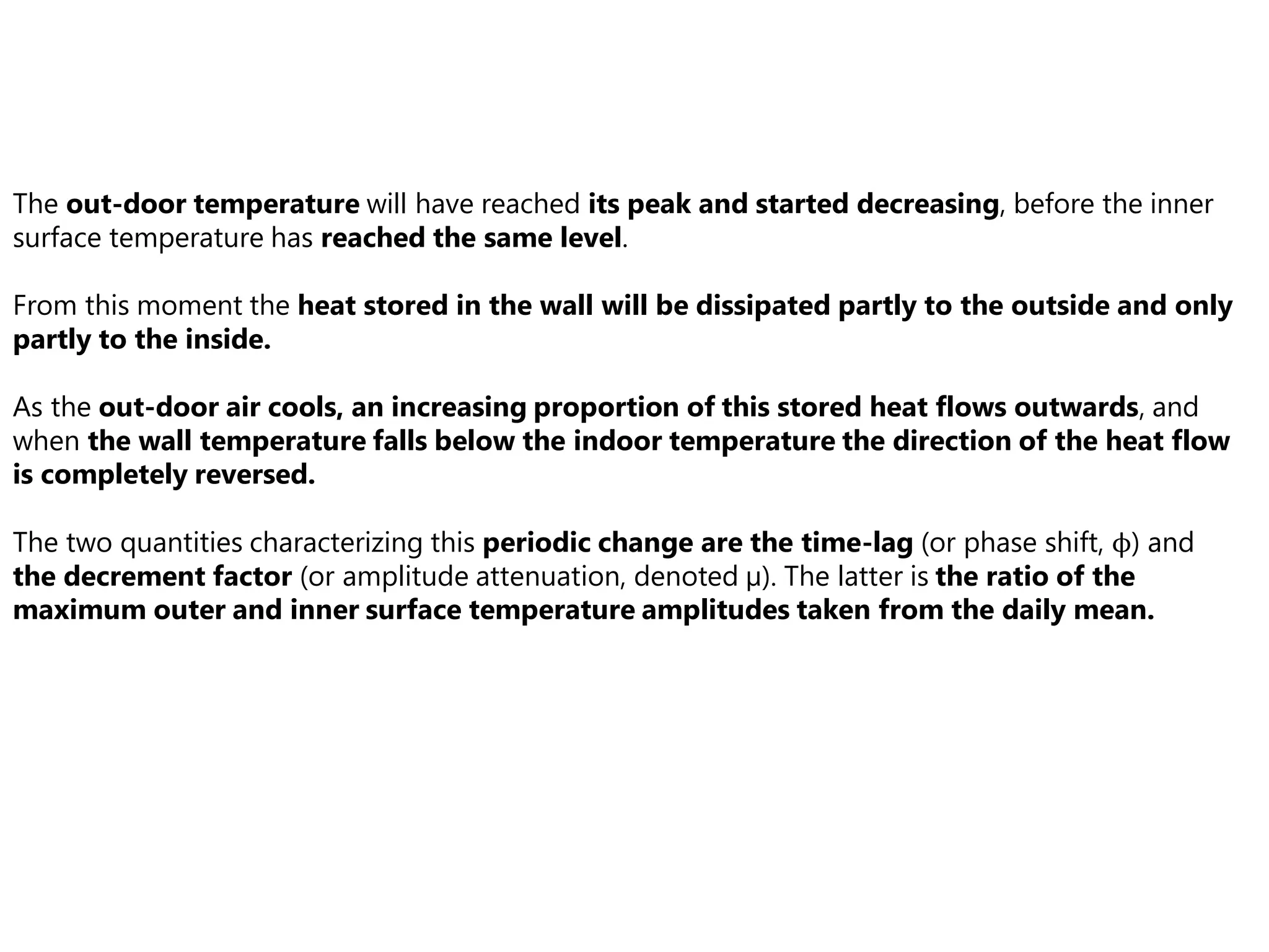 The out-door temperature will have reached its peak and started decreasing, before the inner
surface temperature has reached the same level.
From this moment the heat stored in the wall will be dissipated partly to the outside and only
partly to the inside.
As the out-door air cools, an increasing proportion of this stored heat flows outwards, and
when the wall temperature falls below the indoor temperature the direction of the heat flow
is completely reversed.
The two quantities characterizing this periodic change are the time-lag (or phase shift, ϕ) and
the decrement factor (or amplitude attenuation, denoted μ). The latter is the ratio of the
maximum outer and inner surface temperature amplitudes taken from the daily mean.
 