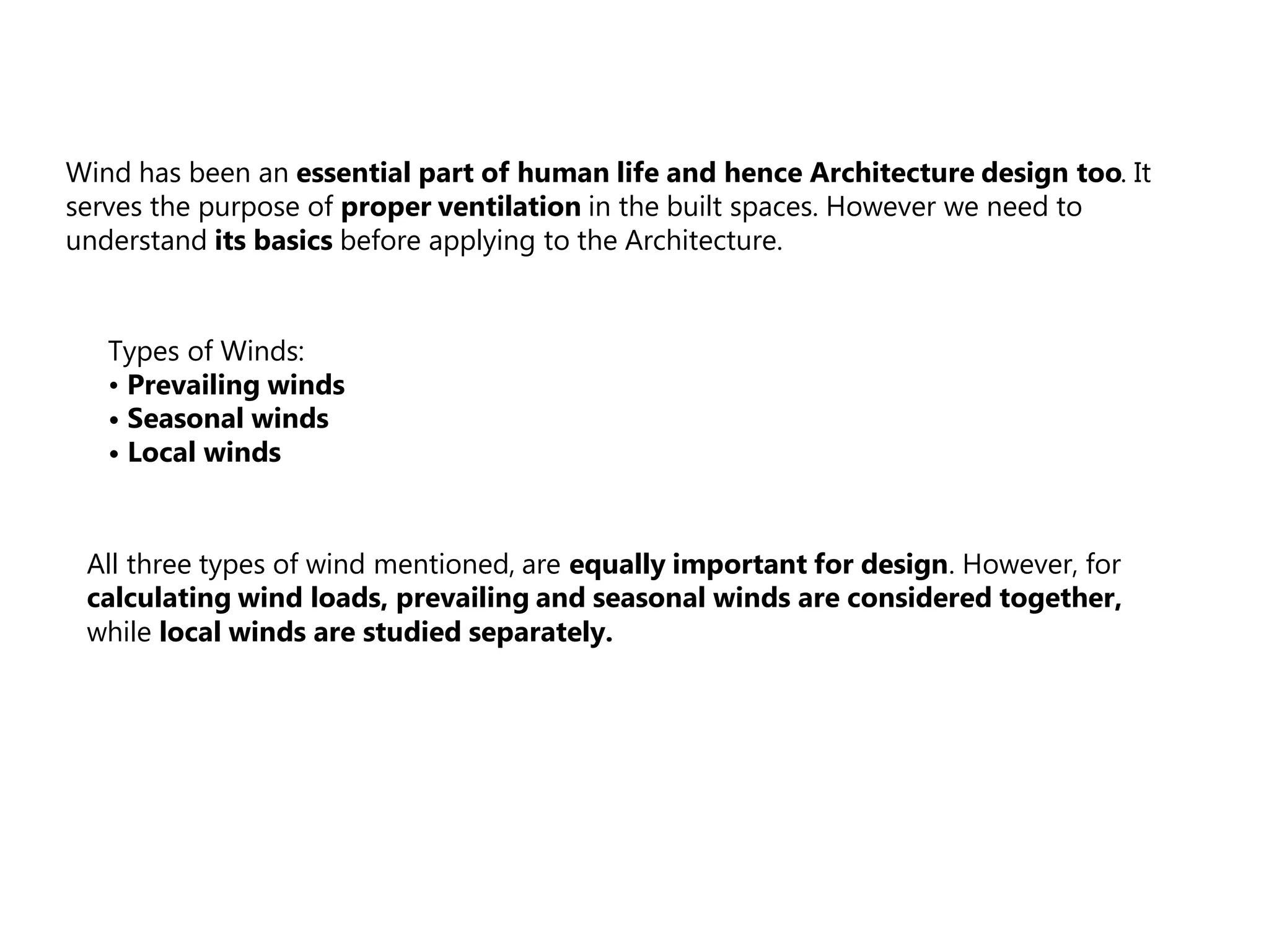 Wind has been an essential part of human life and hence Architecture design too. It
serves the purpose of proper ventilation in the built spaces. However we need to
understand its basics before applying to the Architecture.
Types of Winds:
• Prevailing winds
• Seasonal winds
• Local winds
All three types of wind mentioned, are equally important for design. However, for
calculating wind loads, prevailing and seasonal winds are considered together,
while local winds are studied separately.
 