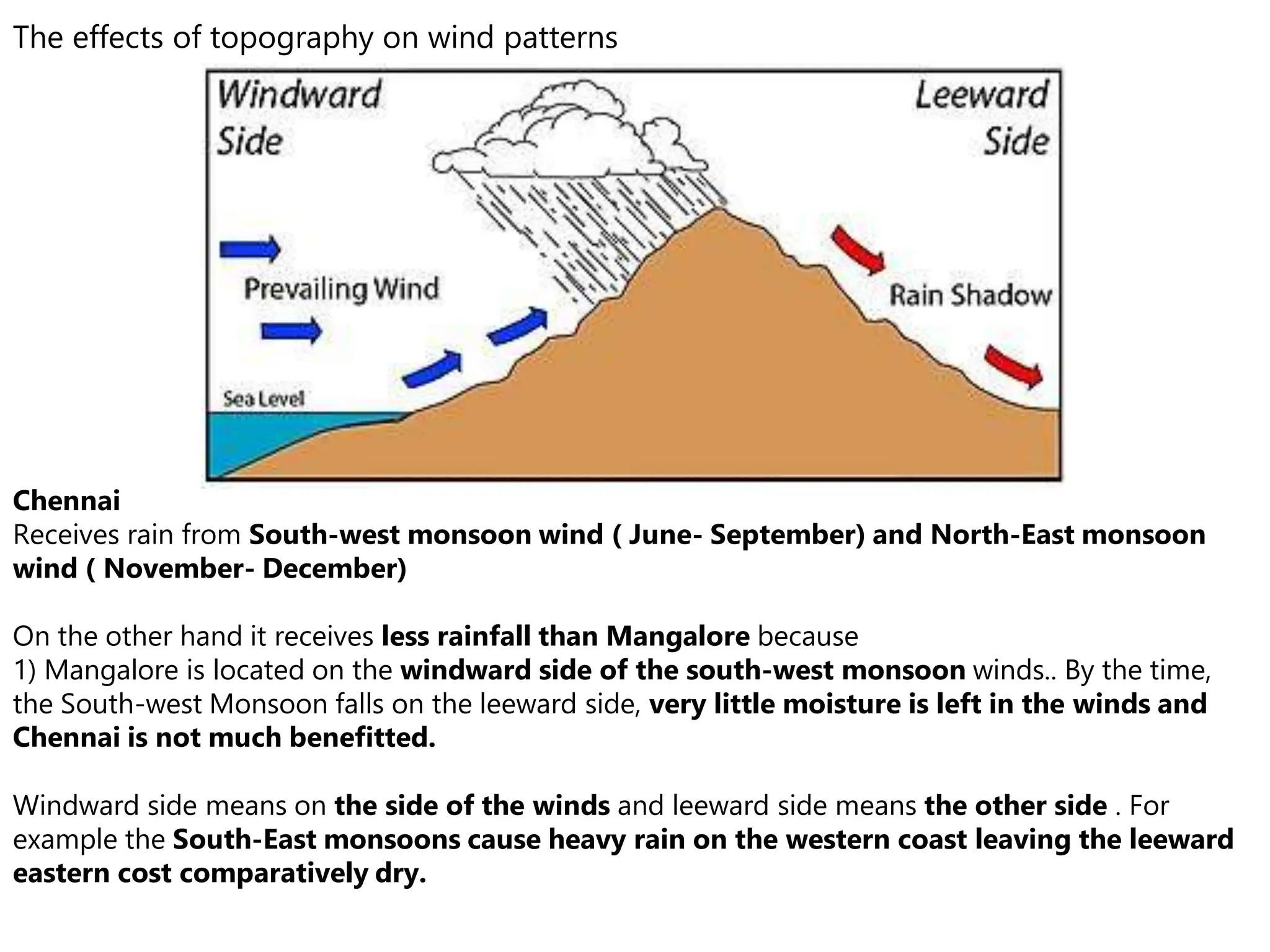The effects of topography on wind patterns
Chennai
Receives rain from South-west monsoon wind ( June- September) and North-East monsoon
wind ( November- December)
On the other hand it receives less rainfall than Mangalore because
1) Mangalore is located on the windward side of the south-west monsoon winds.. By the time,
the South-west Monsoon falls on the leeward side, very little moisture is left in the winds and
Chennai is not much benefitted.
Windward side means on the side of the winds and leeward side means the other side . For
example the South-East monsoons cause heavy rain on the western coast leaving the leeward
eastern cost comparatively dry.
 