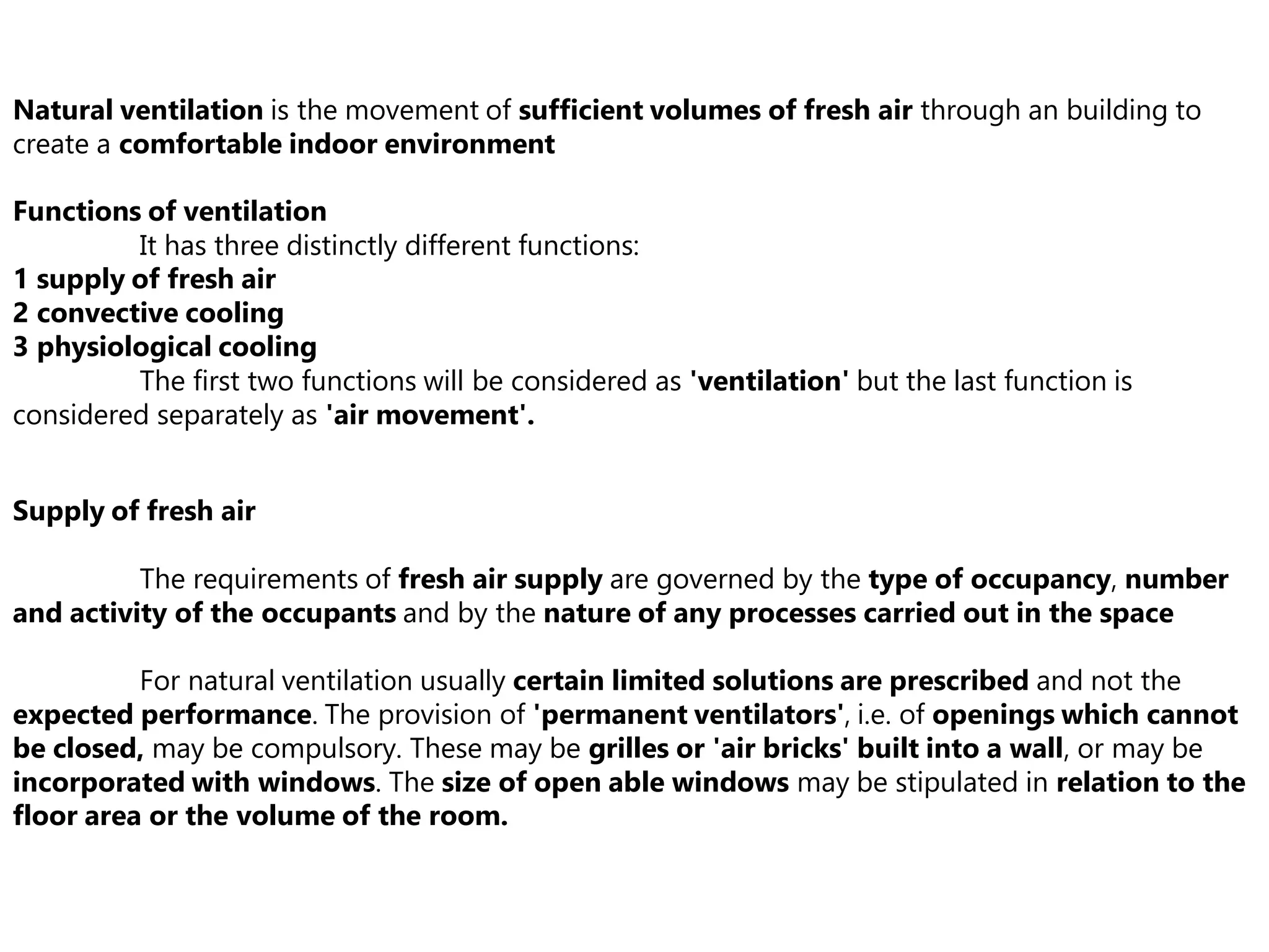 Natural ventilation is the movement of sufficient volumes of fresh air through an building to
create a comfortable indoor environment
Functions of ventilation
It has three distinctly different functions:
1 supply of fresh air
2 convective cooling
3 physiological cooling
The first two functions will be considered as 'ventilation' but the last function is
considered separately as 'air movement'.
Supply of fresh air
The requirements of fresh air supply are governed by the type of occupancy, number
and activity of the occupants and by the nature of any processes carried out in the space
For natural ventilation usually certain limited solutions are prescribed and not the
expected performance. The provision of 'permanent ventilators', i.e. of openings which cannot
be closed, may be compulsory. These may be grilles or 'air bricks' built into a wall, or may be
incorporated with windows. The size of open able windows may be stipulated in relation to the
floor area or the volume of the room.
 