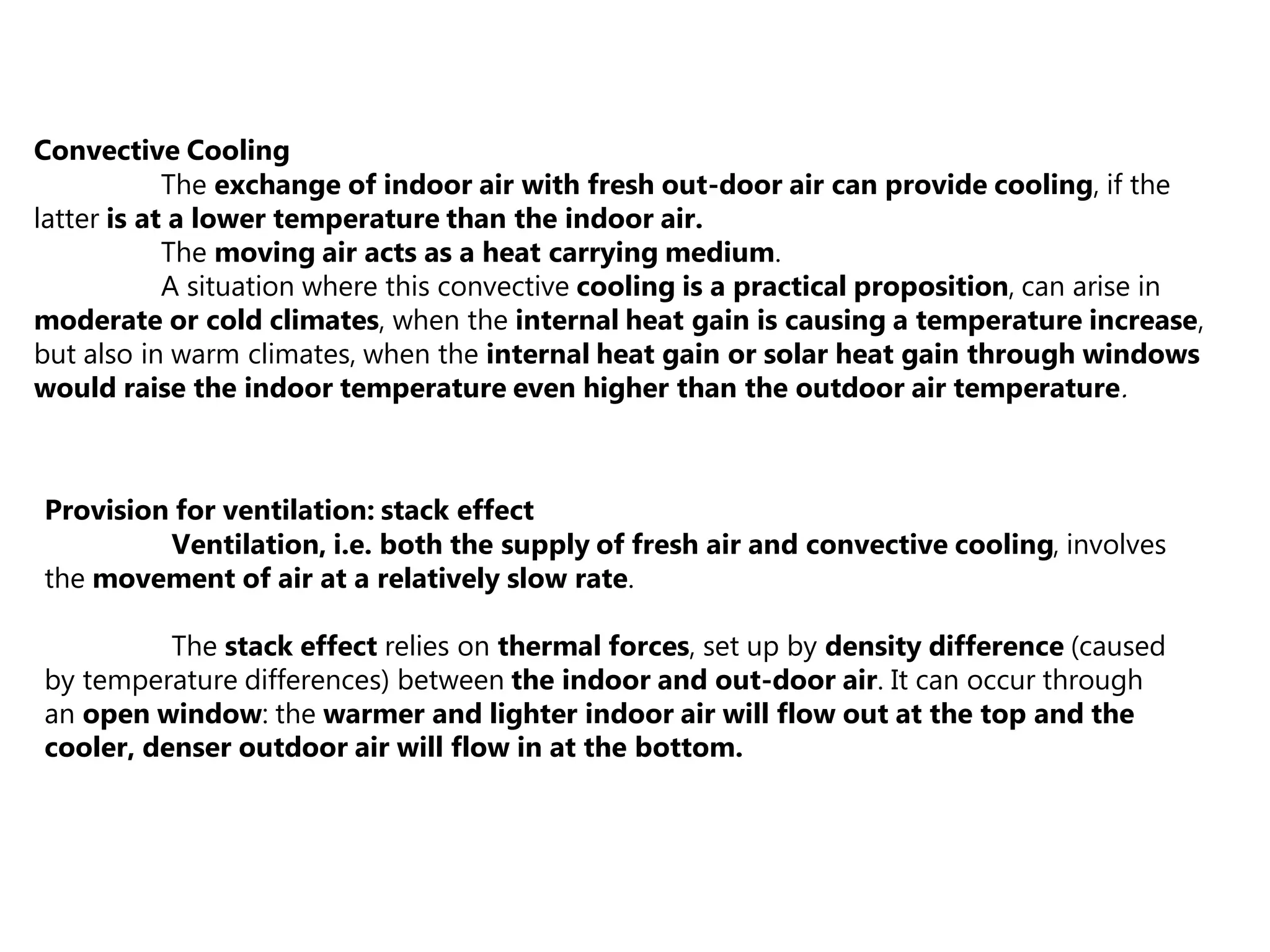 Convective Cooling
The exchange of indoor air with fresh out-door air can provide cooling, if the
latter is at a lower temperature than the indoor air.
The moving air acts as a heat carrying medium.
A situation where this convective cooling is a practical proposition, can arise in
moderate or cold climates, when the internal heat gain is causing a temperature increase,
but also in warm climates, when the internal heat gain or solar heat gain through windows
would raise the indoor temperature even higher than the outdoor air temperature.
Provision for ventilation: stack effect
Ventilation, i.e. both the supply of fresh air and convective cooling, involves
the movement of air at a relatively slow rate.
The stack effect relies on thermal forces, set up by density difference (caused
by temperature differences) between the indoor and out-door air. It can occur through
an open window: the warmer and lighter indoor air will flow out at the top and the
cooler, denser outdoor air will flow in at the bottom.
 