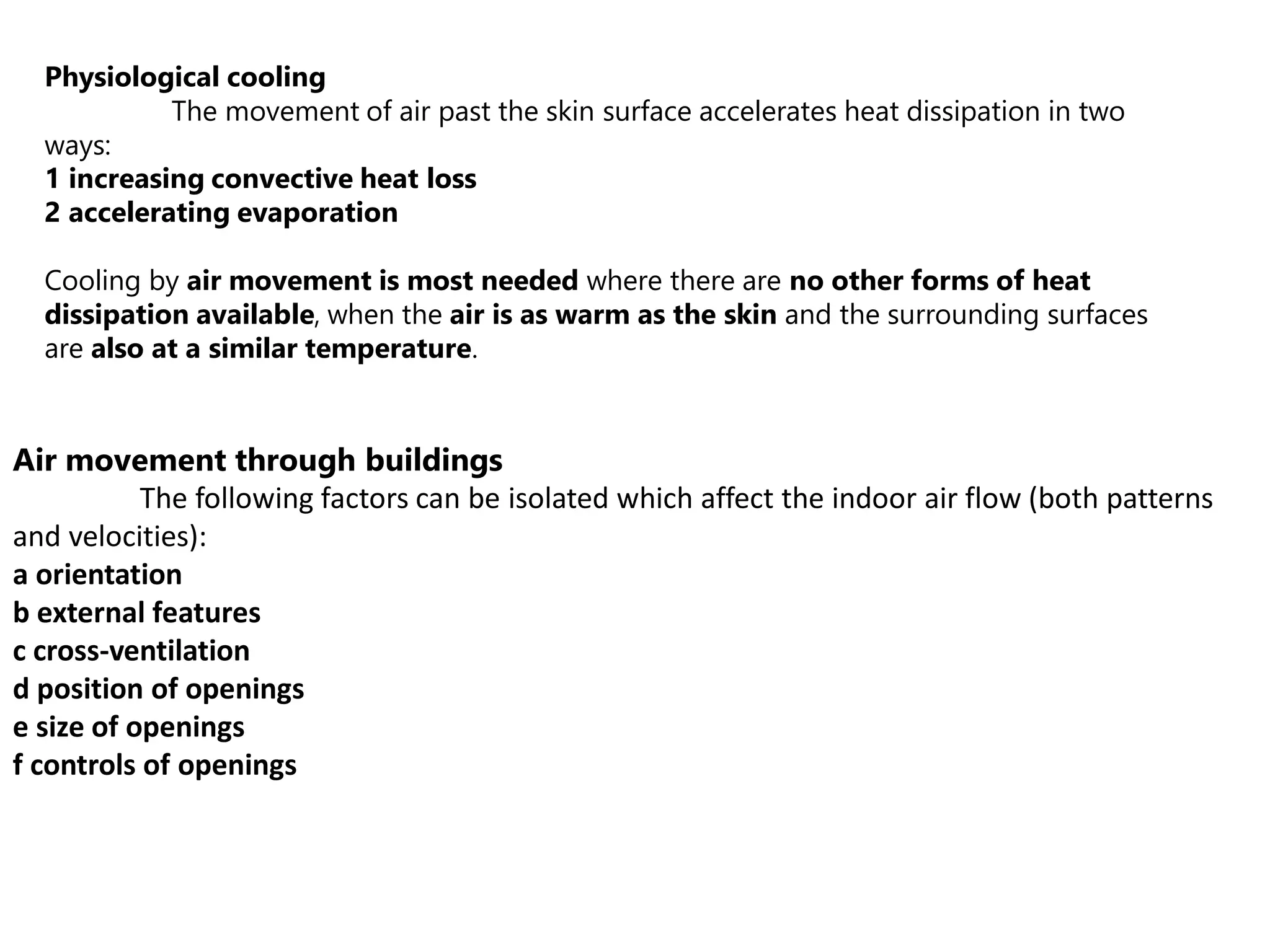 Physiological cooling
The movement of air past the skin surface accelerates heat dissipation in two
ways:
1 increasing convective heat loss
2 accelerating evaporation
Cooling by air movement is most needed where there are no other forms of heat
dissipation available, when the air is as warm as the skin and the surrounding surfaces
are also at a similar temperature.
Air movement through buildings
The following factors can be isolated which affect the indoor air flow (both patterns
and velocities):
a orientation
b external features
c cross-ventilation
d position of openings
e size of openings
f controls of openings
 