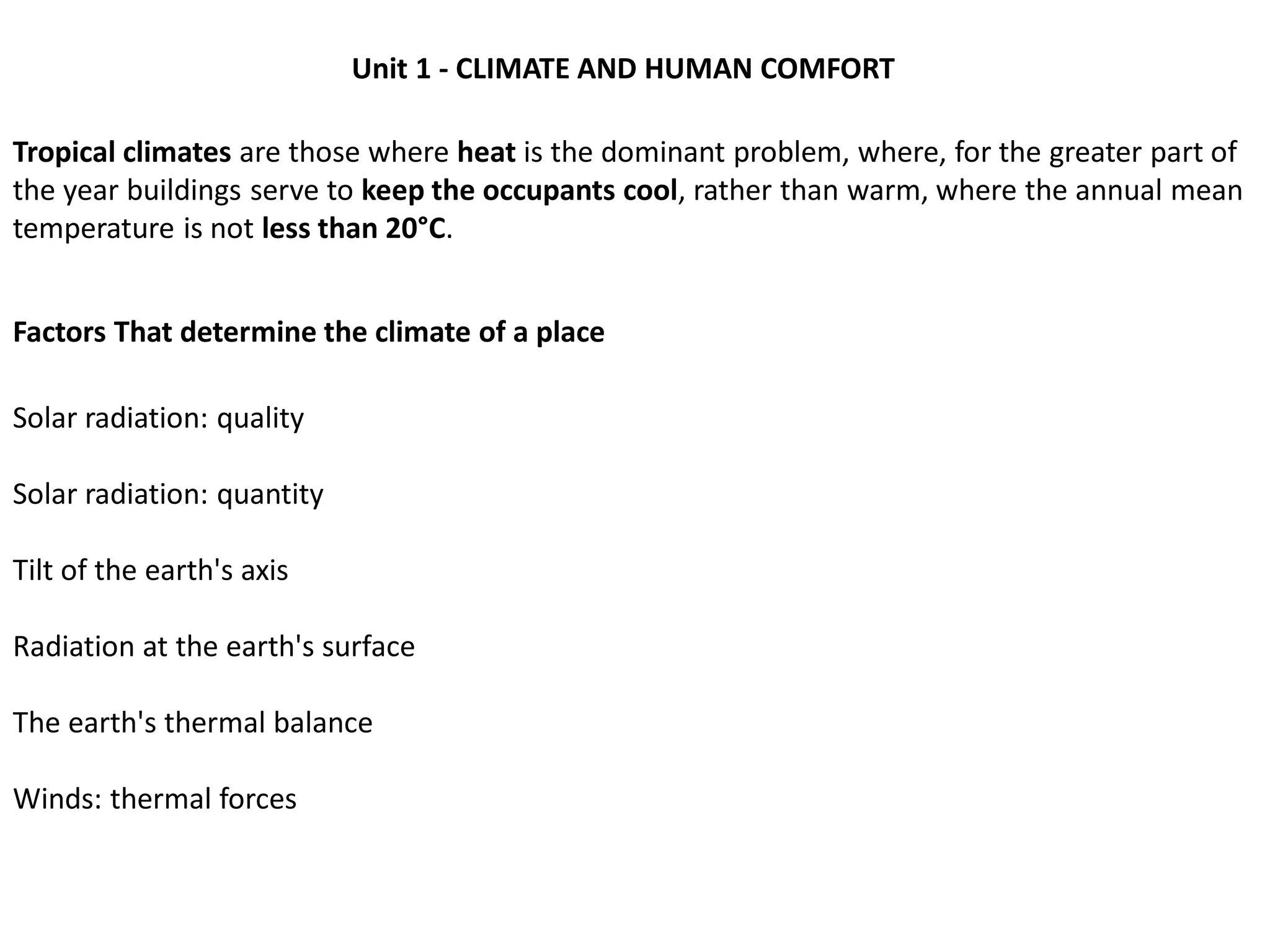 Unit 1 - CLIMATE AND HUMAN COMFORT
Factors That determine the climate of a place
Tropical climates are those where heat is the dominant problem, where, for the greater part of
the year buildings serve to keep the occupants cool, rather than warm, where the annual mean
temperature is not less than 20°C.
Solar radiation: quality
Solar radiation: quantity
Tilt of the earth's axis
Radiation at the earth's surface
The earth's thermal balance
Winds: thermal forces
 