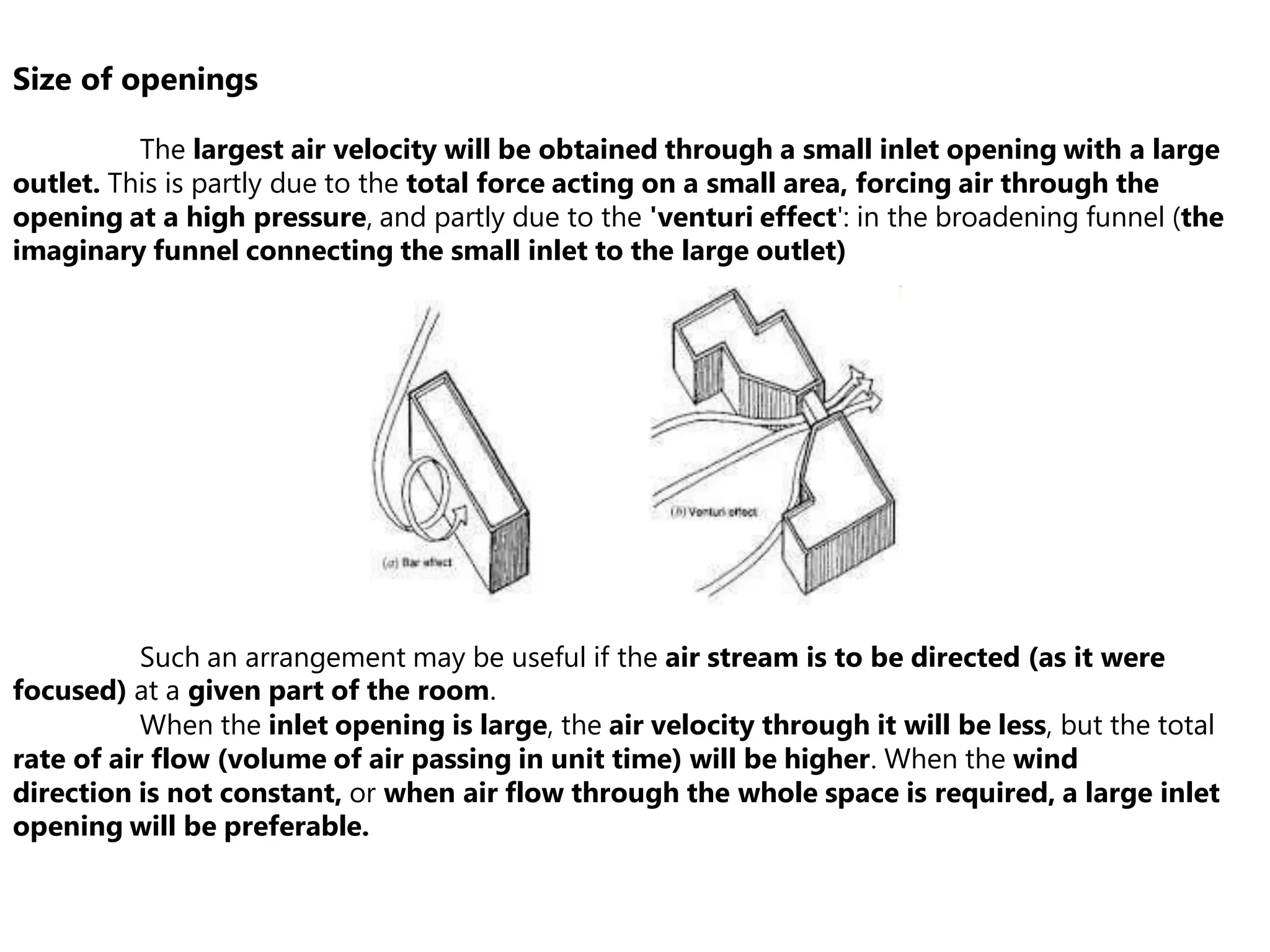 Size of openings
The largest air velocity will be obtained through a small inlet opening with a large
outlet. This is partly due to the total force acting on a small area, forcing air through the
opening at a high pressure, and partly due to the 'venturi effect': in the broadening funnel (the
imaginary funnel connecting the small inlet to the large outlet)
Such an arrangement may be useful if the air stream is to be directed (as it were
focused) at a given part of the room.
When the inlet opening is large, the air velocity through it will be less, but the total
rate of air flow (volume of air passing in unit time) will be higher. When the wind
direction is not constant, or when air flow through the whole space is required, a large inlet
opening will be preferable.
 