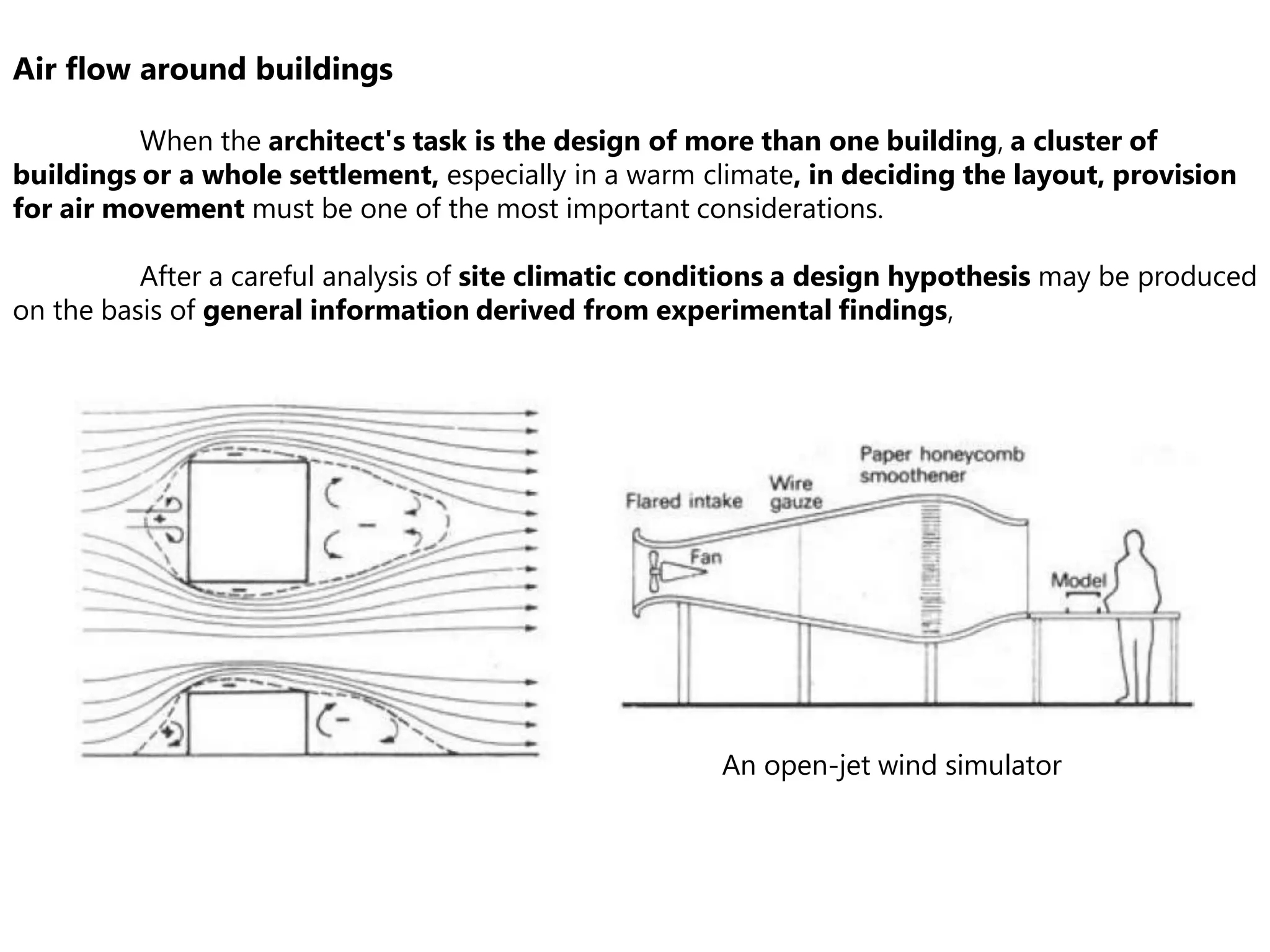 Air flow around buildings
When the architect's task is the design of more than one building, a cluster of
buildings or a whole settlement, especially in a warm climate, in deciding the layout, provision
for air movement must be one of the most important considerations.
After a careful analysis of site climatic conditions a design hypothesis may be produced
on the basis of general information derived from experimental findings,
An open-jet wind simulator
 