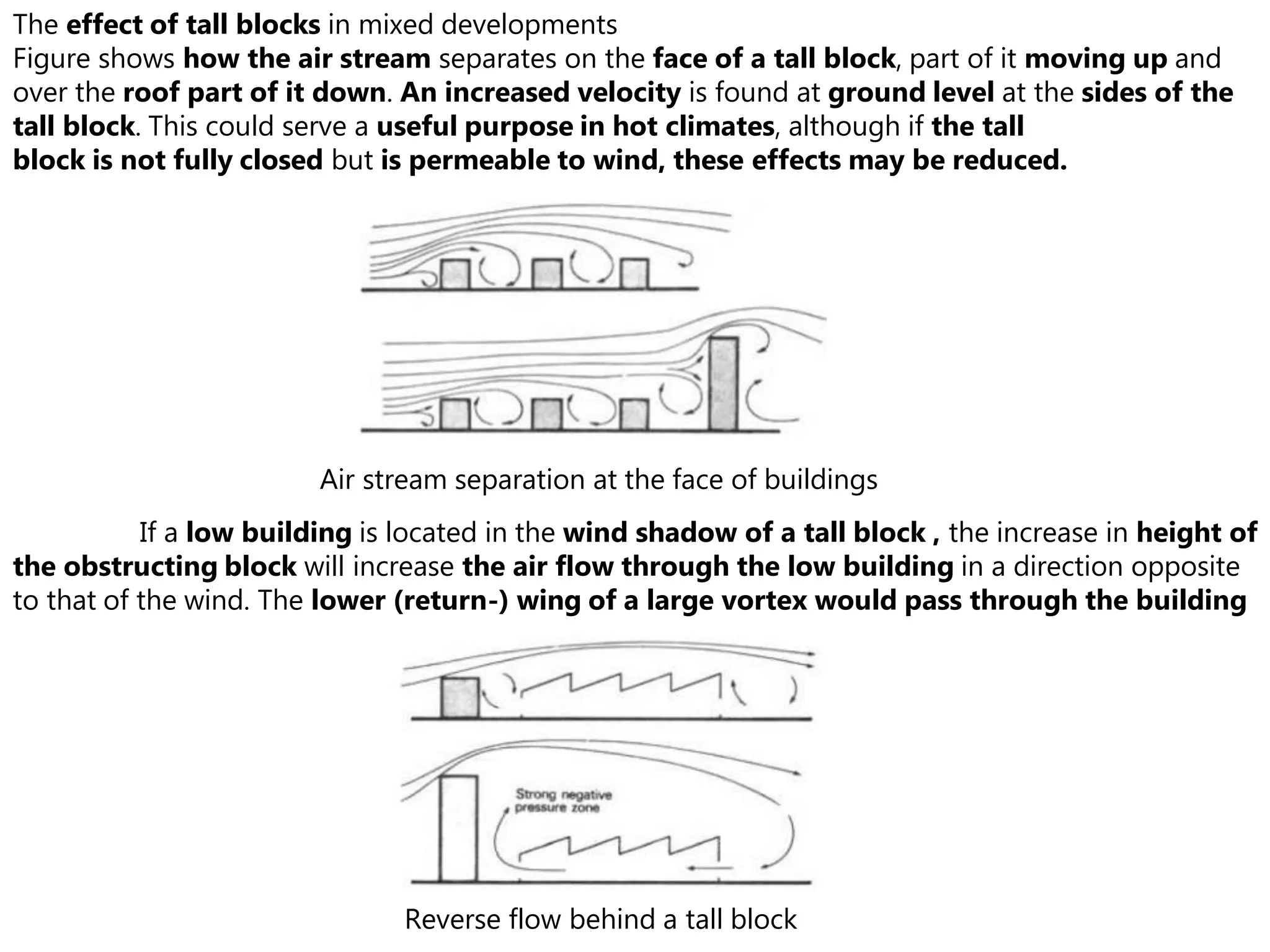 If a low building is located in the wind shadow of a tall block , the increase in height of
the obstructing block will increase the air flow through the low building in a direction opposite
to that of the wind. The lower (return-) wing of a large vortex would pass through the building
Reverse flow behind a tall block
The effect of tall blocks in mixed developments
Figure shows how the air stream separates on the face of a tall block, part of it moving up and
over the roof part of it down. An increased velocity is found at ground level at the sides of the
tall block. This could serve a useful purpose in hot climates, although if the tall
block is not fully closed but is permeable to wind, these effects may be reduced.
Air stream separation at the face of buildings
 