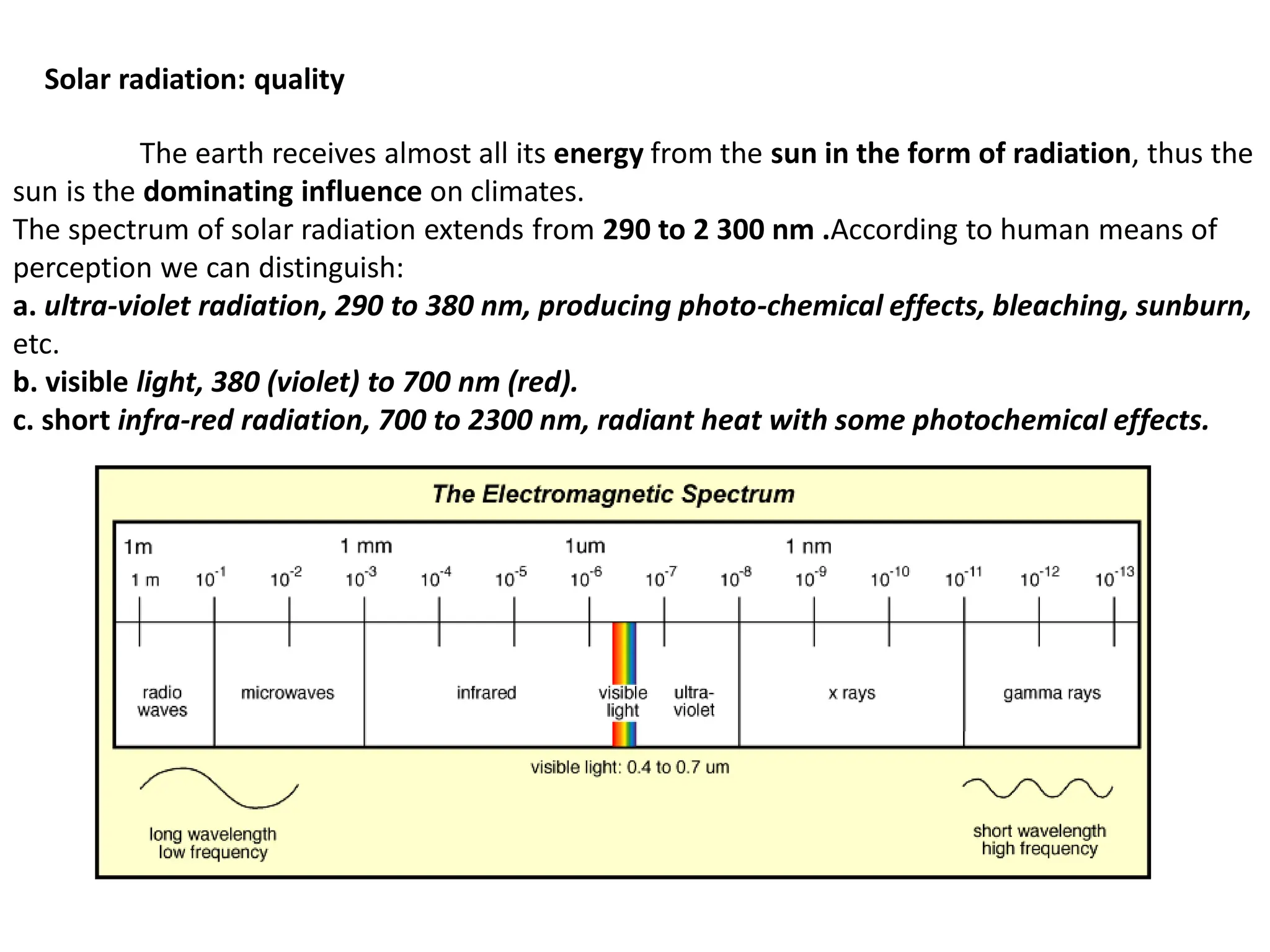 Solar radiation: quality
The earth receives almost all its energy from the sun in the form of radiation, thus the
sun is the dominating influence on climates.
The spectrum of solar radiation extends from 290 to 2 300 nm .According to human means of
perception we can distinguish:
a. ultra-violet radiation, 290 to 380 nm, producing photo-chemical effects, bleaching, sunburn,
etc.
b. visible light, 380 (violet) to 700 nm (red).
c. short infra-red radiation, 700 to 2300 nm, radiant heat with some photochemical effects.
 