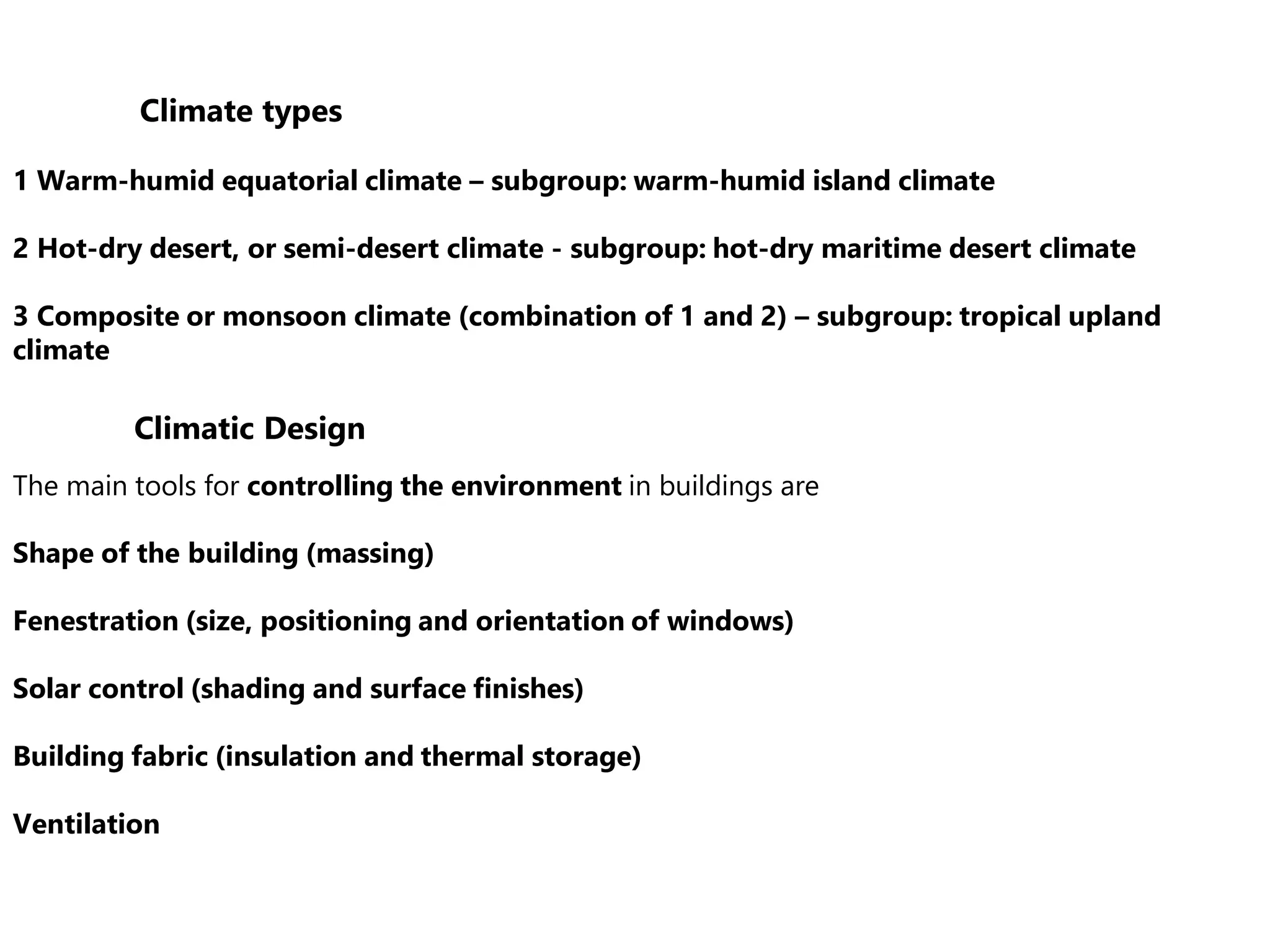 Climate types
1 Warm-humid equatorial climate – subgroup: warm-humid island climate
2 Hot-dry desert, or semi-desert climate - subgroup: hot-dry maritime desert climate
3 Composite or monsoon climate (combination of 1 and 2) – subgroup: tropical upland
climate
The main tools for controlling the environment in buildings are
Shape of the building (massing)
Fenestration (size, positioning and orientation of windows)
Solar control (shading and surface finishes)
Building fabric (insulation and thermal storage)
Ventilation
Climatic Design
 
