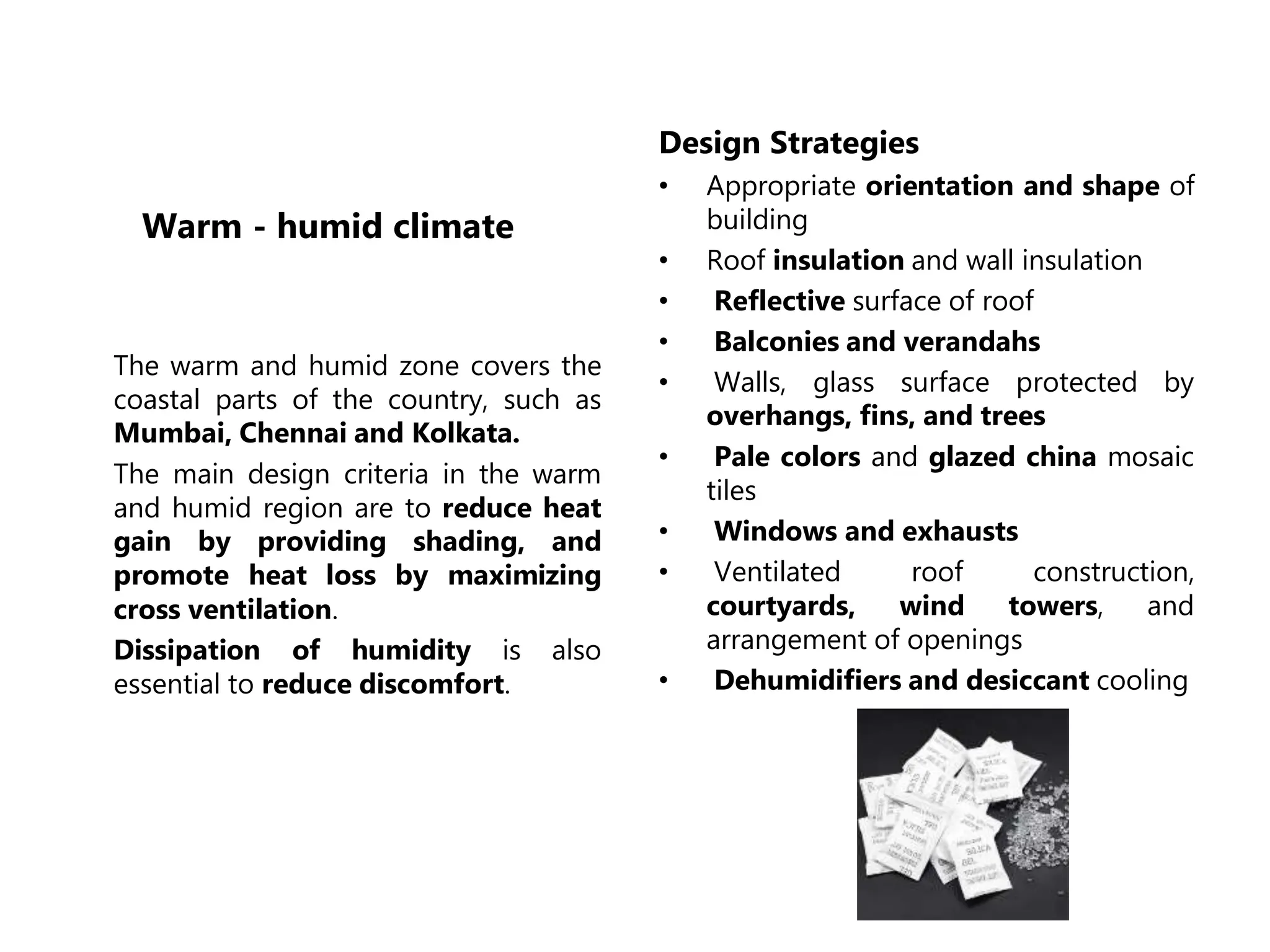 Warm - humid climate
The warm and humid zone covers the
coastal parts of the country, such as
Mumbai, Chennai and Kolkata.
The main design criteria in the warm
and humid region are to reduce heat
gain by providing shading, and
promote heat loss by maximizing
cross ventilation.
Dissipation of humidity is also
essential to reduce discomfort.
Design Strategies
• Appropriate orientation and shape of
building
• Roof insulation and wall insulation
• Reflective surface of roof
• Balconies and verandahs
• Walls, glass surface protected by
overhangs, fins, and trees
• Pale colors and glazed china mosaic
tiles
• Windows and exhausts
• Ventilated roof construction,
courtyards, wind towers, and
arrangement of openings
• Dehumidifiers and desiccant cooling
 