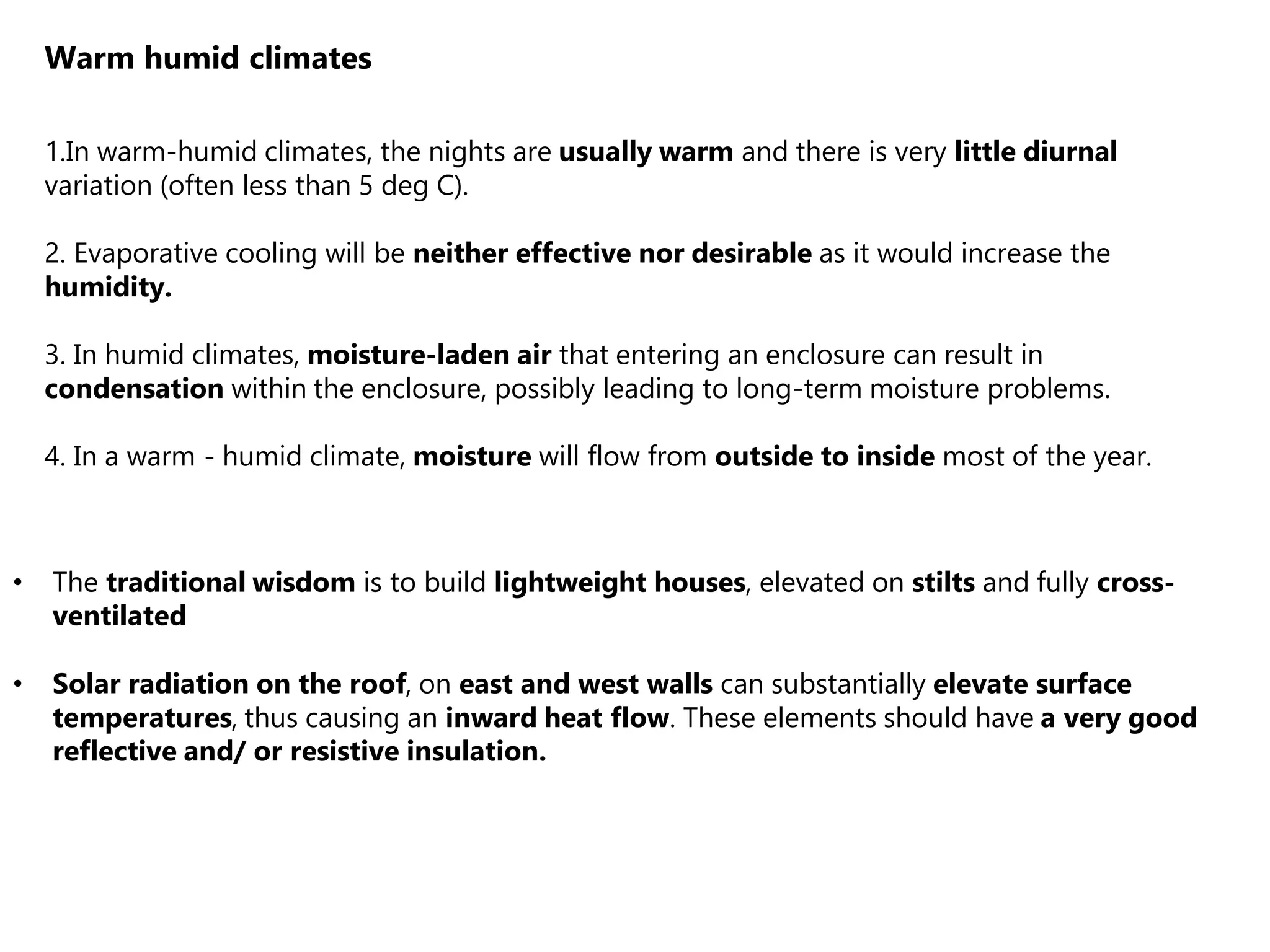 Warm humid climates
1.In warm-humid climates, the nights are usually warm and there is very little diurnal
variation (often less than 5 deg C).
2. Evaporative cooling will be neither effective nor desirable as it would increase the
humidity.
3. In humid climates, moisture-laden air that entering an enclosure can result in
condensation within the enclosure, possibly leading to long-term moisture problems.
4. In a warm - humid climate, moisture will flow from outside to inside most of the year.
• The traditional wisdom is to build lightweight houses, elevated on stilts and fully cross-
ventilated
• Solar radiation on the roof, on east and west walls can substantially elevate surface
temperatures, thus causing an inward heat flow. These elements should have a very good
reflective and/ or resistive insulation.
 