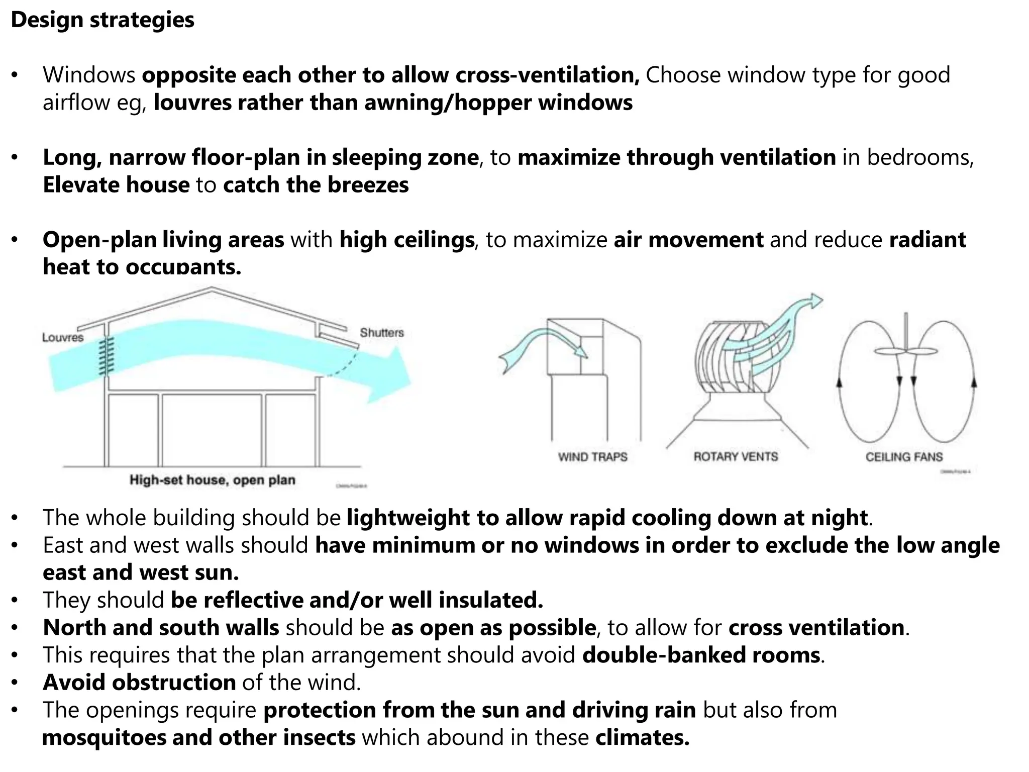 Design strategies
• Windows opposite each other to allow cross-ventilation, Choose window type for good
airflow eg, louvres rather than awning/hopper windows
• Long, narrow floor-plan in sleeping zone, to maximize through ventilation in bedrooms,
Elevate house to catch the breezes
• Open-plan living areas with high ceilings, to maximize air movement and reduce radiant
heat to occupants.
• The whole building should be lightweight to allow rapid cooling down at night.
• East and west walls should have minimum or no windows in order to exclude the low angle
east and west sun.
• They should be reflective and/or well insulated.
• North and south walls should be as open as possible, to allow for cross ventilation.
• This requires that the plan arrangement should avoid double-banked rooms.
• Avoid obstruction of the wind.
• The openings require protection from the sun and driving rain but also from
mosquitoes and other insects which abound in these climates.
 