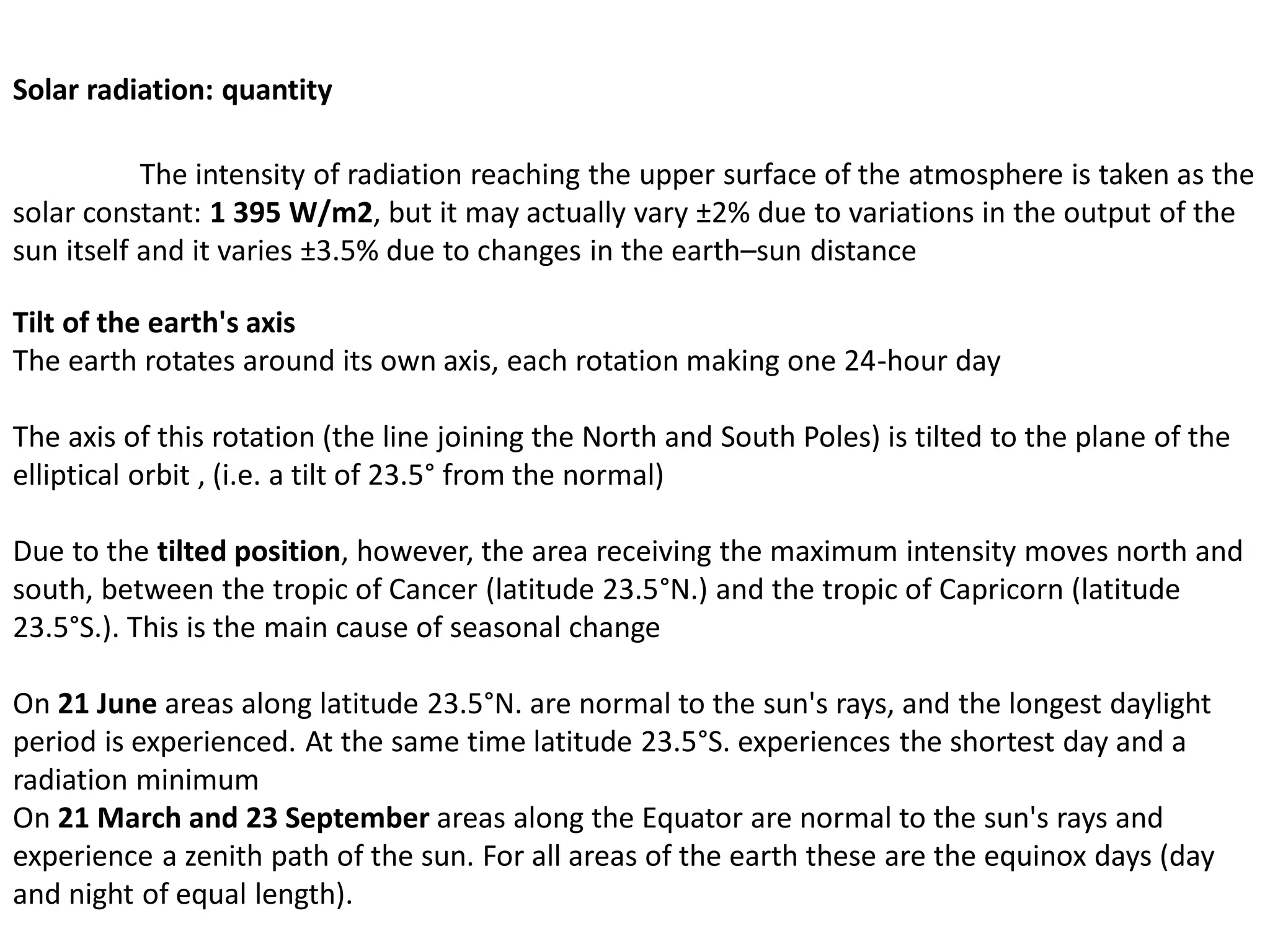 Solar radiation: quantity
The intensity of radiation reaching the upper surface of the atmosphere is taken as the
solar constant: 1 395 W/m2, but it may actually vary ±2% due to variations in the output of the
sun itself and it varies ±3.5% due to changes in the earth–sun distance
Tilt of the earth's axis
The earth rotates around its own axis, each rotation making one 24-hour day
The axis of this rotation (the line joining the North and South Poles) is tilted to the plane of the
elliptical orbit , (i.e. a tilt of 23.5° from the normal)
Due to the tilted position, however, the area receiving the maximum intensity moves north and
south, between the tropic of Cancer (latitude 23.5°N.) and the tropic of Capricorn (latitude
23.5°S.). This is the main cause of seasonal change
On 21 June areas along latitude 23.5°N. are normal to the sun's rays, and the longest daylight
period is experienced. At the same time latitude 23.5°S. experiences the shortest day and a
radiation minimum
On 21 March and 23 September areas along the Equator are normal to the sun's rays and
experience a zenith path of the sun. For all areas of the earth these are the equinox days (day
and night of equal length).
 