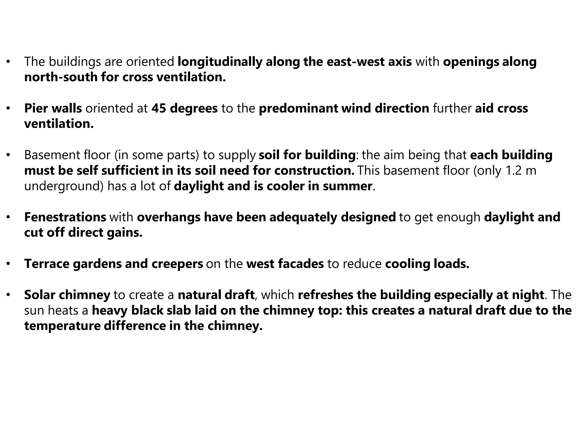 • The buildings are oriented longitudinally along the east-west axis with openings along
north-south for cross ventilation.
• Pier walls oriented at 45 degrees to the predominant wind direction further aid cross
ventilation.
• Basement floor (in some parts) to supply soil for building: the aim being that each building
must be self sufficient in its soil need for construction. This basement floor (only 1.2 m
underground) has a lot of daylight and is cooler in summer.
• Fenestrations with overhangs have been adequately designed to get enough daylight and
cut off direct gains.
• Terrace gardens and creepers on the west facades to reduce cooling loads.
• Solar chimney to create a natural draft, which refreshes the building especially at night. The
sun heats a heavy black slab laid on the chimney top: this creates a natural draft due to the
temperature difference in the chimney.
 