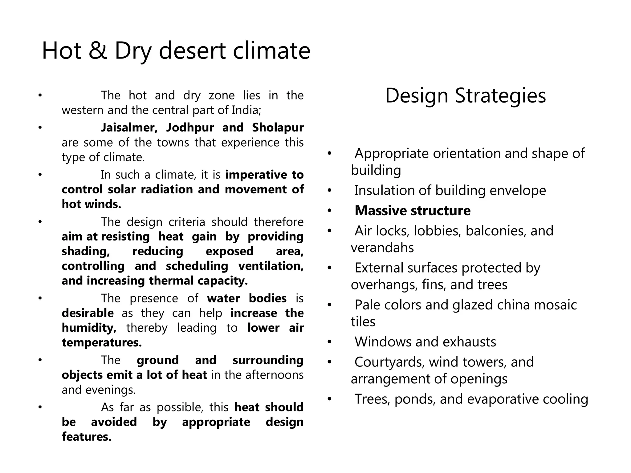 Hot & Dry desert climate
• The hot and dry zone lies in the
western and the central part of India;
• Jaisalmer, Jodhpur and Sholapur
are some of the towns that experience this
type of climate.
• In such a climate, it is imperative to
control solar radiation and movement of
hot winds.
• The design criteria should therefore
aim at resisting heat gain by providing
shading, reducing exposed area,
controlling and scheduling ventilation,
and increasing thermal capacity.
• The presence of water bodies is
desirable as they can help increase the
humidity, thereby leading to lower air
temperatures.
• The ground and surrounding
objects emit a lot of heat in the afternoons
and evenings.
• As far as possible, this heat should
be avoided by appropriate design
features.
Design Strategies
• Appropriate orientation and shape of
building
• Insulation of building envelope
• Massive structure
• Air locks, lobbies, balconies, and
verandahs
• External surfaces protected by
overhangs, fins, and trees
• Pale colors and glazed china mosaic
tiles
• Windows and exhausts
• Courtyards, wind towers, and
arrangement of openings
• Trees, ponds, and evaporative cooling
 