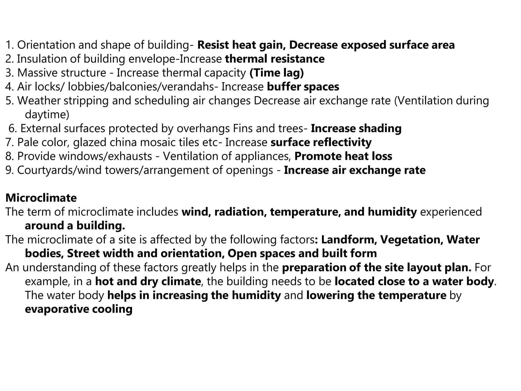 1. Orientation and shape of building- Resist heat gain, Decrease exposed surface area
2. Insulation of building envelope-Increase thermal resistance
3. Massive structure - Increase thermal capacity (Time lag)
4. Air locks/ lobbies/balconies/verandahs- Increase buffer spaces
5. Weather stripping and scheduling air changes Decrease air exchange rate (Ventilation during
daytime)
6. External surfaces protected by overhangs Fins and trees- Increase shading
7. Pale color, glazed china mosaic tiles etc- Increase surface reflectivity
8. Provide windows/exhausts - Ventilation of appliances, Promote heat loss
9. Courtyards/wind towers/arrangement of openings - Increase air exchange rate
Microclimate
The term of microclimate includes wind, radiation, temperature, and humidity experienced
around a building.
The microclimate of a site is affected by the following factors: Landform, Vegetation, Water
bodies, Street width and orientation, Open spaces and built form
An understanding of these factors greatly helps in the preparation of the site layout plan. For
example, in a hot and dry climate, the building needs to be located close to a water body.
The water body helps in increasing the humidity and lowering the temperature by
evaporative cooling
 