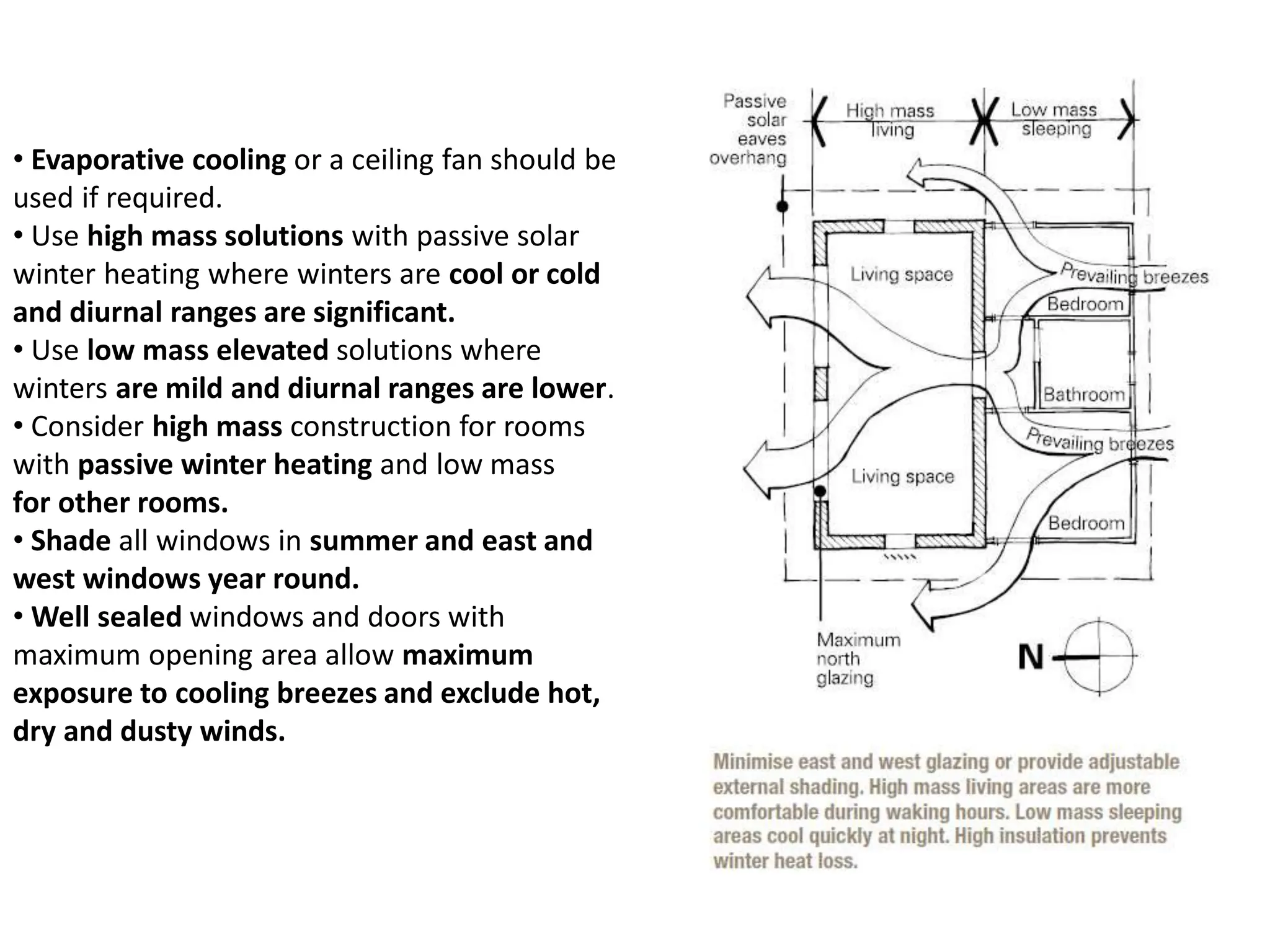 • Evaporative cooling or a ceiling fan should be
used if required.
• Use high mass solutions with passive solar
winter heating where winters are cool or cold
and diurnal ranges are significant.
• Use low mass elevated solutions where
winters are mild and diurnal ranges are lower.
• Consider high mass construction for rooms
with passive winter heating and low mass
for other rooms.
• Shade all windows in summer and east and
west windows year round.
• Well sealed windows and doors with
maximum opening area allow maximum
exposure to cooling breezes and exclude hot,
dry and dusty winds.
 
