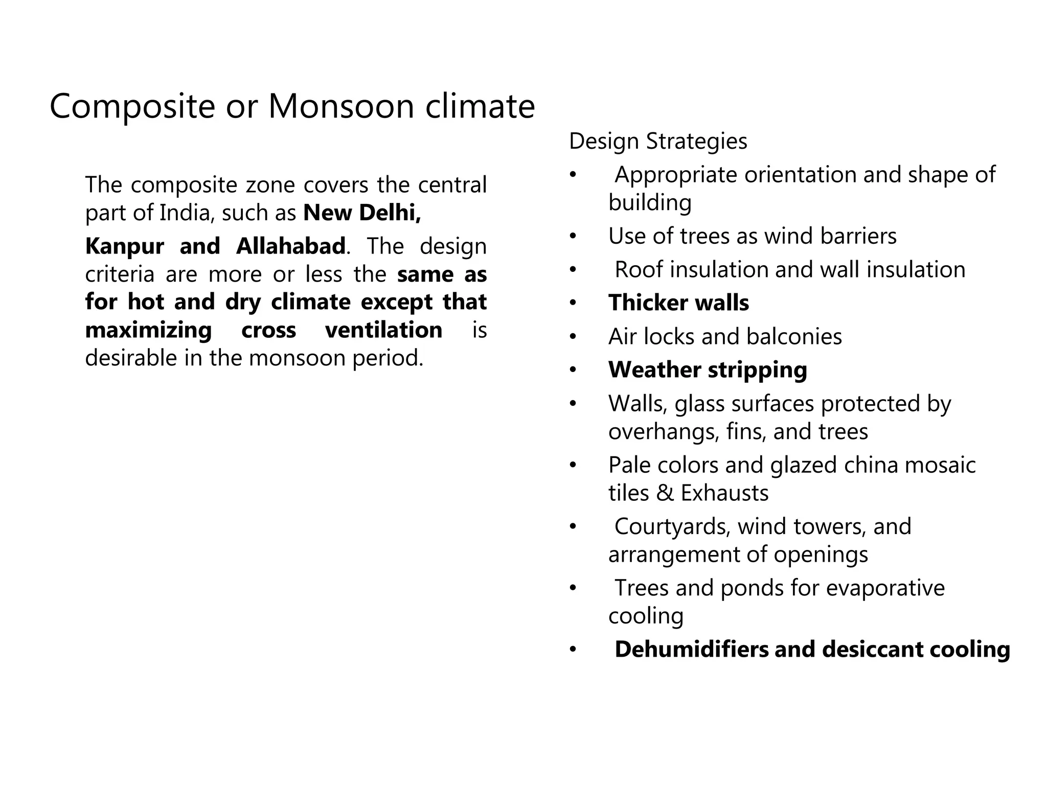 Composite or Monsoon climate
The composite zone covers the central
part of India, such as New Delhi,
Kanpur and Allahabad. The design
criteria are more or less the same as
for hot and dry climate except that
maximizing cross ventilation is
desirable in the monsoon period.
Design Strategies
• Appropriate orientation and shape of
building
• Use of trees as wind barriers
• Roof insulation and wall insulation
• Thicker walls
• Air locks and balconies
• Weather stripping
• Walls, glass surfaces protected by
overhangs, fins, and trees
• Pale colors and glazed china mosaic
tiles & Exhausts
• Courtyards, wind towers, and
arrangement of openings
• Trees and ponds for evaporative
cooling
• Dehumidifiers and desiccant cooling
 