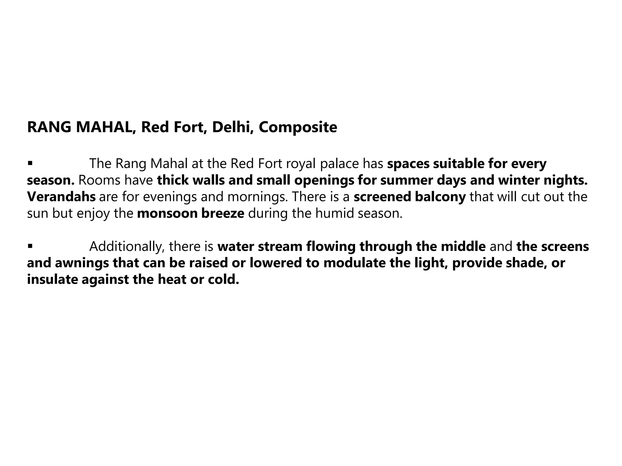RANG MAHAL, Red Fort, Delhi, Composite
 The Rang Mahal at the Red Fort royal palace has spaces suitable for every
season. Rooms have thick walls and small openings for summer days and winter nights.
Verandahs are for evenings and mornings. There is a screened balcony that will cut out the
sun but enjoy the monsoon breeze during the humid season.
 Additionally, there is water stream flowing through the middle and the screens
and awnings that can be raised or lowered to modulate the light, provide shade, or
insulate against the heat or cold.
 