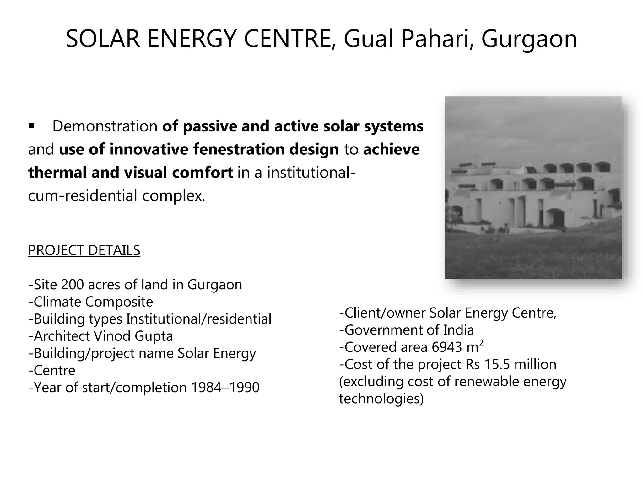 SOLAR ENERGY CENTRE, Gual Pahari, Gurgaon
 Demonstration of passive and active solar systems
and use of innovative fenestration design to achieve
thermal and visual comfort in a institutional-
cum-residential complex.
PROJECT DETAILS
-Site 200 acres of land in Gurgaon
-Climate Composite
-Building types Institutional/residential
-Architect Vinod Gupta
-Building/project name Solar Energy
-Centre
-Year of start/completion 1984–1990
-Client/owner Solar Energy Centre,
-Government of India
-Covered area 6943 m²
-Cost of the project Rs 15.5 million
(excluding cost of renewable energy
technologies)
 