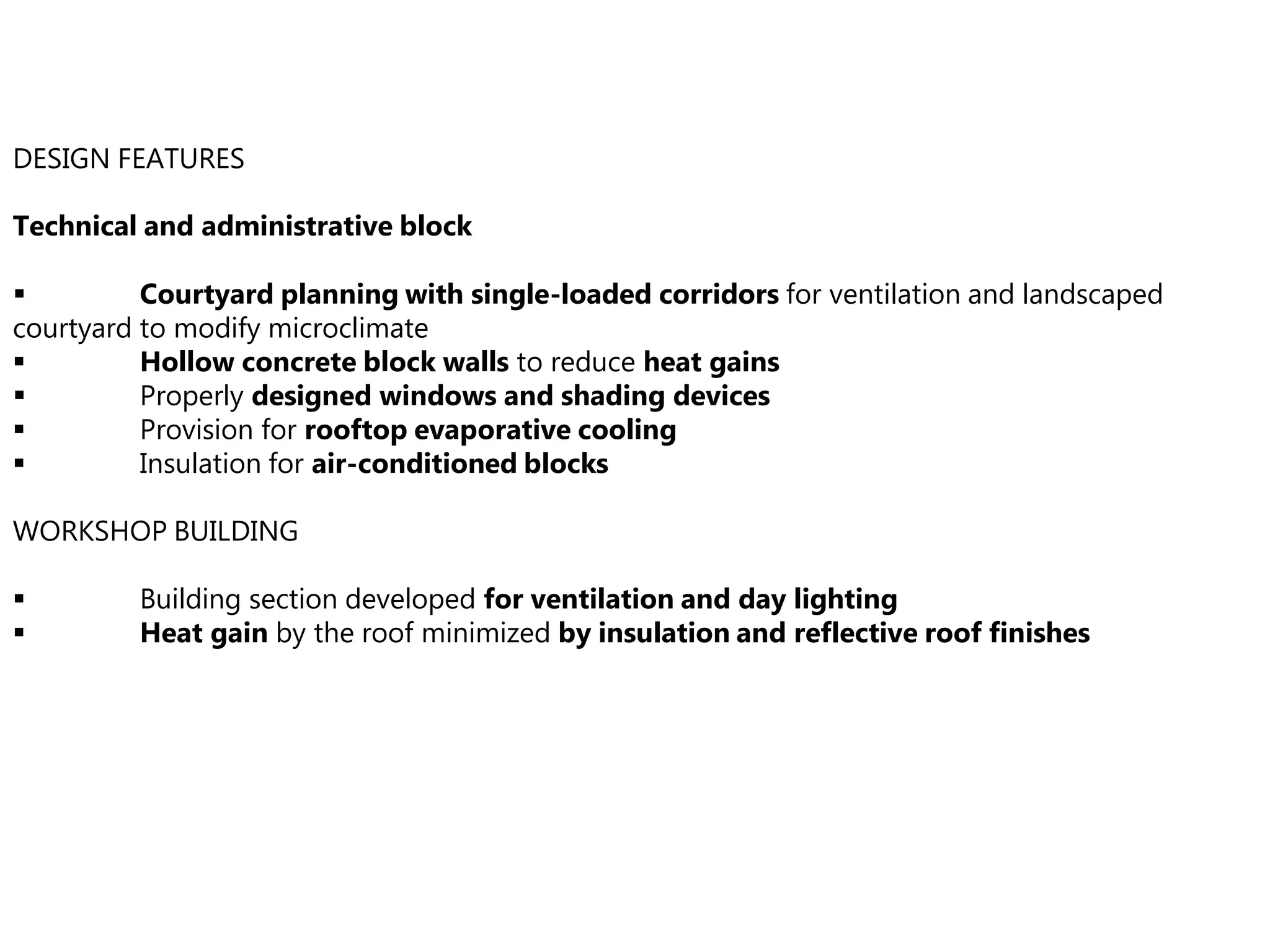 DESIGN FEATURES
Technical and administrative block
 Courtyard planning with single-loaded corridors for ventilation and landscaped
courtyard to modify microclimate
 Hollow concrete block walls to reduce heat gains
 Properly designed windows and shading devices
 Provision for rooftop evaporative cooling
 Insulation for air-conditioned blocks
WORKSHOP BUILDING
 Building section developed for ventilation and day lighting
 Heat gain by the roof minimized by insulation and reflective roof finishes
 