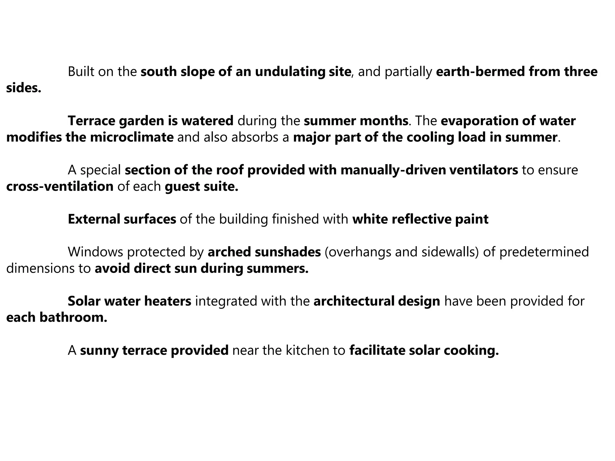 Built on the south slope of an undulating site, and partially earth-bermed from three
sides.
Terrace garden is watered during the summer months. The evaporation of water
modifies the microclimate and also absorbs a major part of the cooling load in summer.
A special section of the roof provided with manually-driven ventilators to ensure
cross-ventilation of each guest suite.
External surfaces of the building finished with white reflective paint
Windows protected by arched sunshades (overhangs and sidewalls) of predetermined
dimensions to avoid direct sun during summers.
Solar water heaters integrated with the architectural design have been provided for
each bathroom.
A sunny terrace provided near the kitchen to facilitate solar cooking.
 