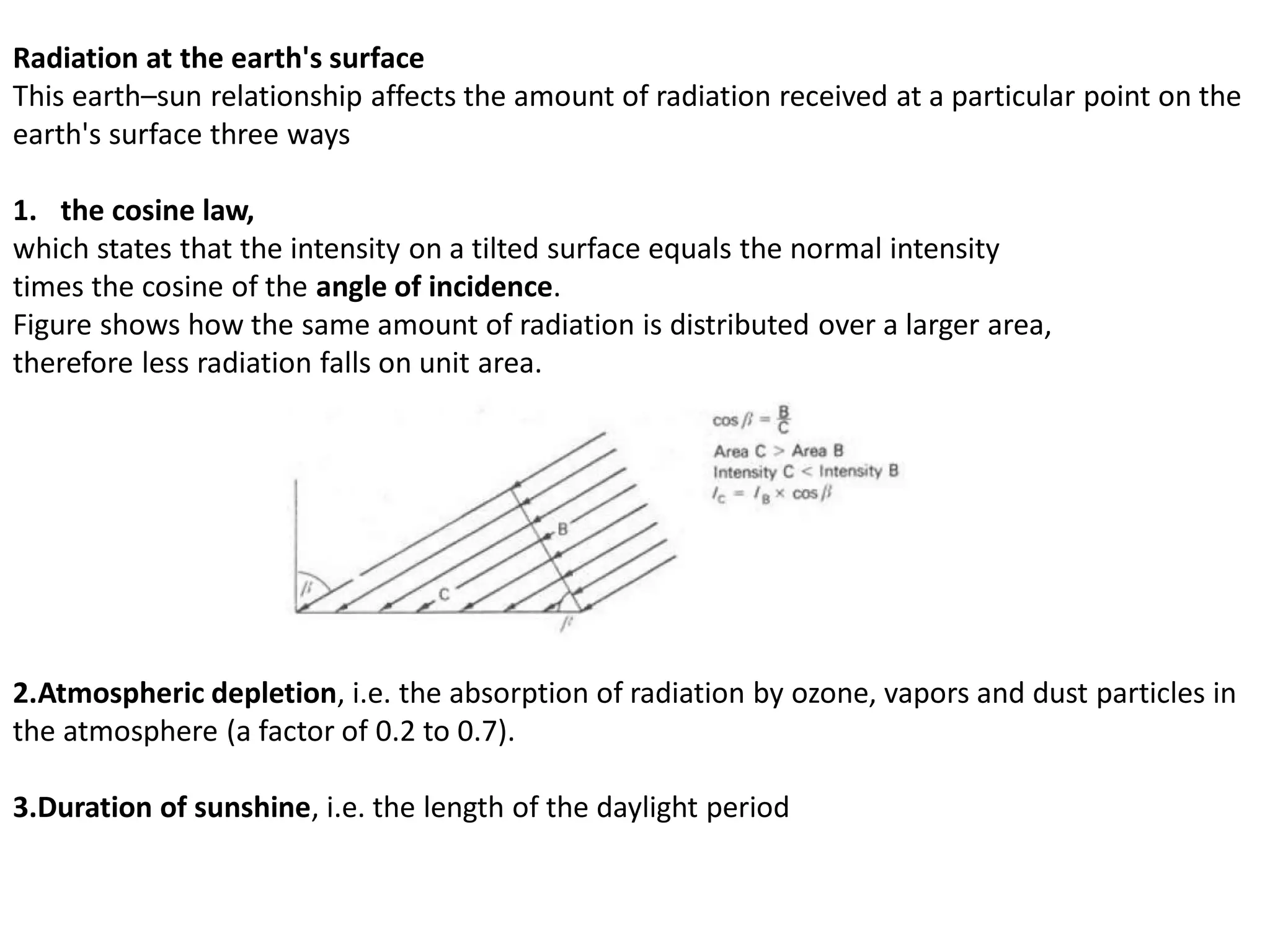 Radiation at the earth's surface
This earth–sun relationship affects the amount of radiation received at a particular point on the
earth's surface three ways
1. the cosine law,
which states that the intensity on a tilted surface equals the normal intensity
times the cosine of the angle of incidence.
Figure shows how the same amount of radiation is distributed over a larger area,
therefore less radiation falls on unit area.
2.Atmospheric depletion, i.e. the absorption of radiation by ozone, vapors and dust particles in
the atmosphere (a factor of 0.2 to 0.7).
3.Duration of sunshine, i.e. the length of the daylight period
 