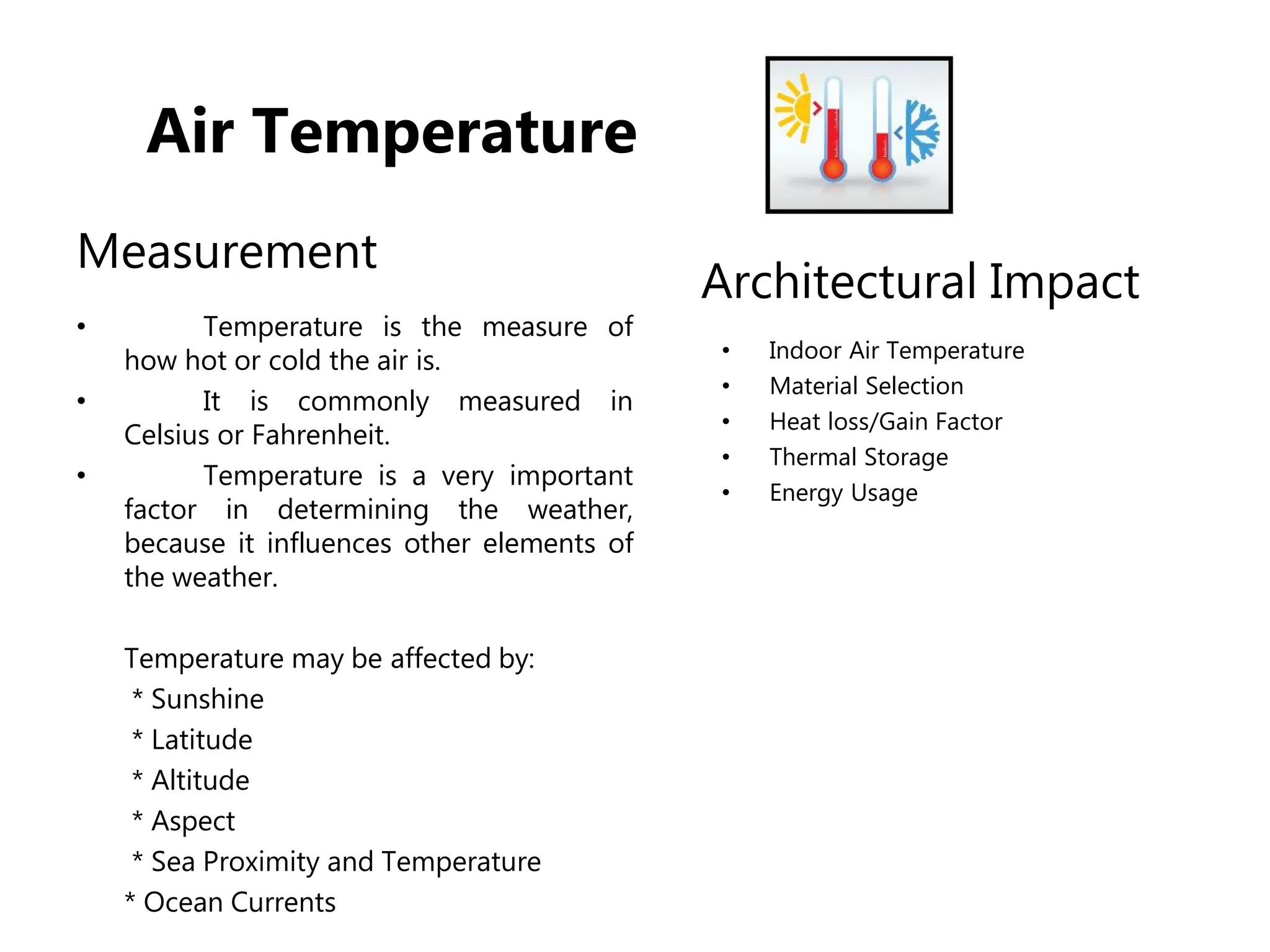 Air Temperature
Measurement
• Temperature is the measure of
how hot or cold the air is.
• It is commonly measured in
Celsius or Fahrenheit.
• Temperature is a very important
factor in determining the weather,
because it influences other elements of
the weather.
Temperature may be affected by:
* Sunshine
* Latitude
* Altitude
* Aspect
* Sea Proximity and Temperature
* Ocean Currents
Architectural Impact
• Indoor Air Temperature
• Material Selection
• Heat loss/Gain Factor
• Thermal Storage
• Energy Usage
 