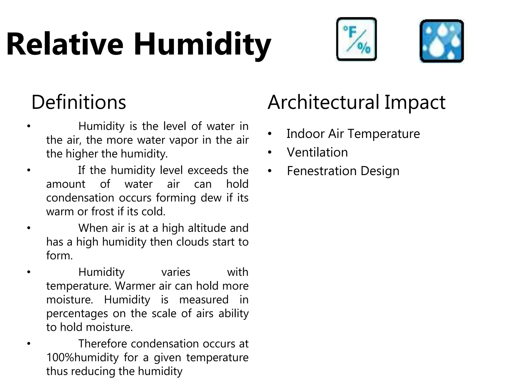 Relative Humidity
Definitions
• Humidity is the level of water in
the air, the more water vapor in the air
the higher the humidity.
• If the humidity level exceeds the
amount of water air can hold
condensation occurs forming dew if its
warm or frost if its cold.
• When air is at a high altitude and
has a high humidity then clouds start to
form.
• Humidity varies with
temperature. Warmer air can hold more
moisture. Humidity is measured in
percentages on the scale of airs ability
to hold moisture.
• Therefore condensation occurs at
100%humidity for a given temperature
thus reducing the humidity
Architectural Impact
• Indoor Air Temperature
• Ventilation
• Fenestration Design
 