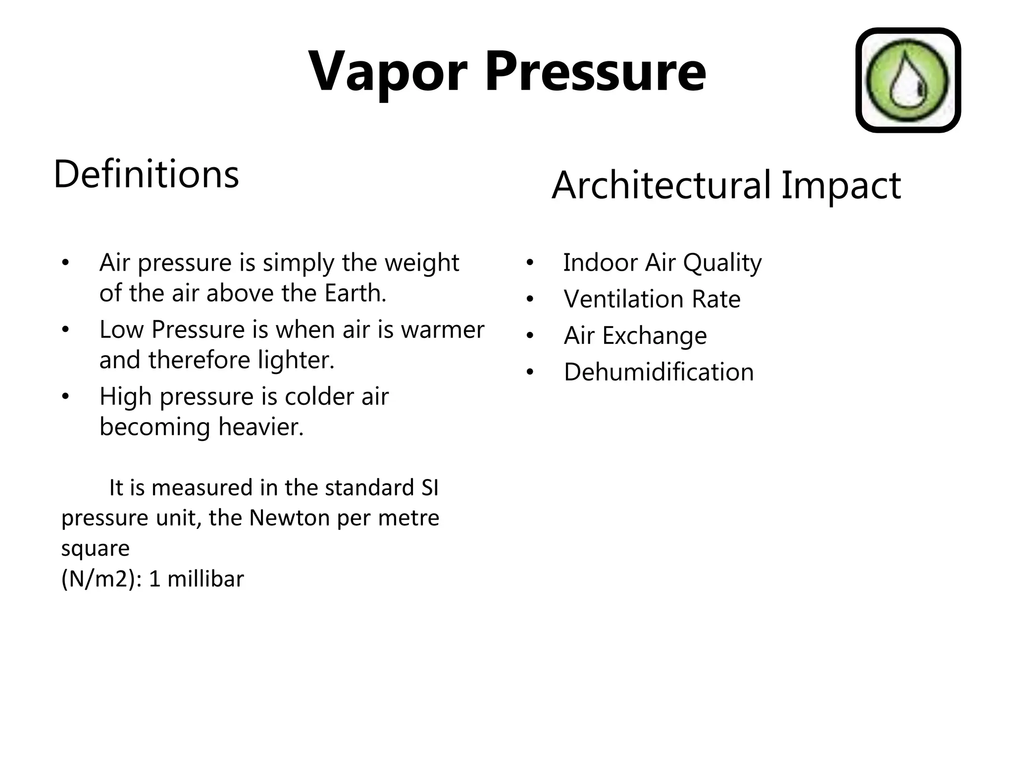 Vapor Pressure
Definitions
• Air pressure is simply the weight
of the air above the Earth.
• Low Pressure is when air is warmer
and therefore lighter.
• High pressure is colder air
becoming heavier.
It is measured in the standard SI
pressure unit, the Newton per metre
square
(N/m2): 1 millibar
• Indoor Air Quality
• Ventilation Rate
• Air Exchange
• Dehumidification
Architectural Impact
 