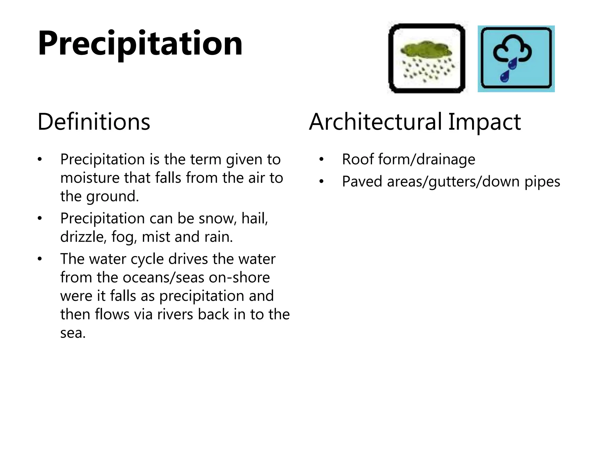 Precipitation
Definitions
• Precipitation is the term given to
moisture that falls from the air to
the ground.
• Precipitation can be snow, hail,
drizzle, fog, mist and rain.
• The water cycle drives the water
from the oceans/seas on-shore
were it falls as precipitation and
then flows via rivers back in to the
sea.
Architectural Impact
• Roof form/drainage
• Paved areas/gutters/down pipes
 
