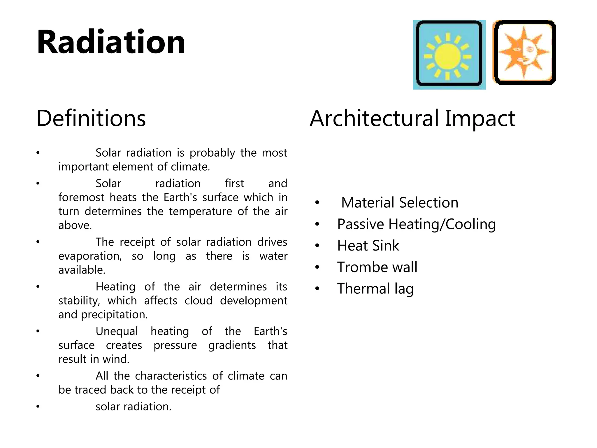 Radiation
Definitions
• Solar radiation is probably the most
important element of climate.
• Solar radiation first and
foremost heats the Earth's surface which in
turn determines the temperature of the air
above.
• The receipt of solar radiation drives
evaporation, so long as there is water
available.
• Heating of the air determines its
stability, which affects cloud development
and precipitation.
• Unequal heating of the Earth's
surface creates pressure gradients that
result in wind.
• All the characteristics of climate can
be traced back to the receipt of
• solar radiation.
Architectural Impact
• Material Selection
• Passive Heating/Cooling
• Heat Sink
• Trombe wall
• Thermal lag
 
