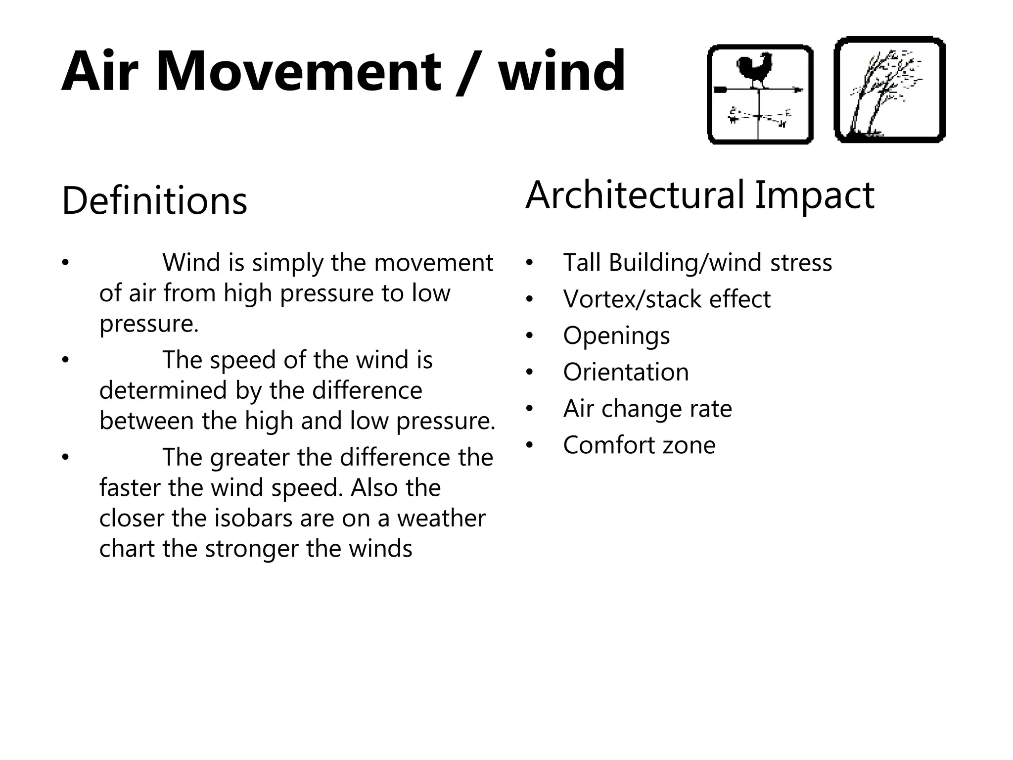 Air Movement / wind
Definitions
• Wind is simply the movement
of air from high pressure to low
pressure.
• The speed of the wind is
determined by the difference
between the high and low pressure.
• The greater the difference the
faster the wind speed. Also the
closer the isobars are on a weather
chart the stronger the winds
Architectural Impact
• Tall Building/wind stress
• Vortex/stack effect
• Openings
• Orientation
• Air change rate
• Comfort zone
 