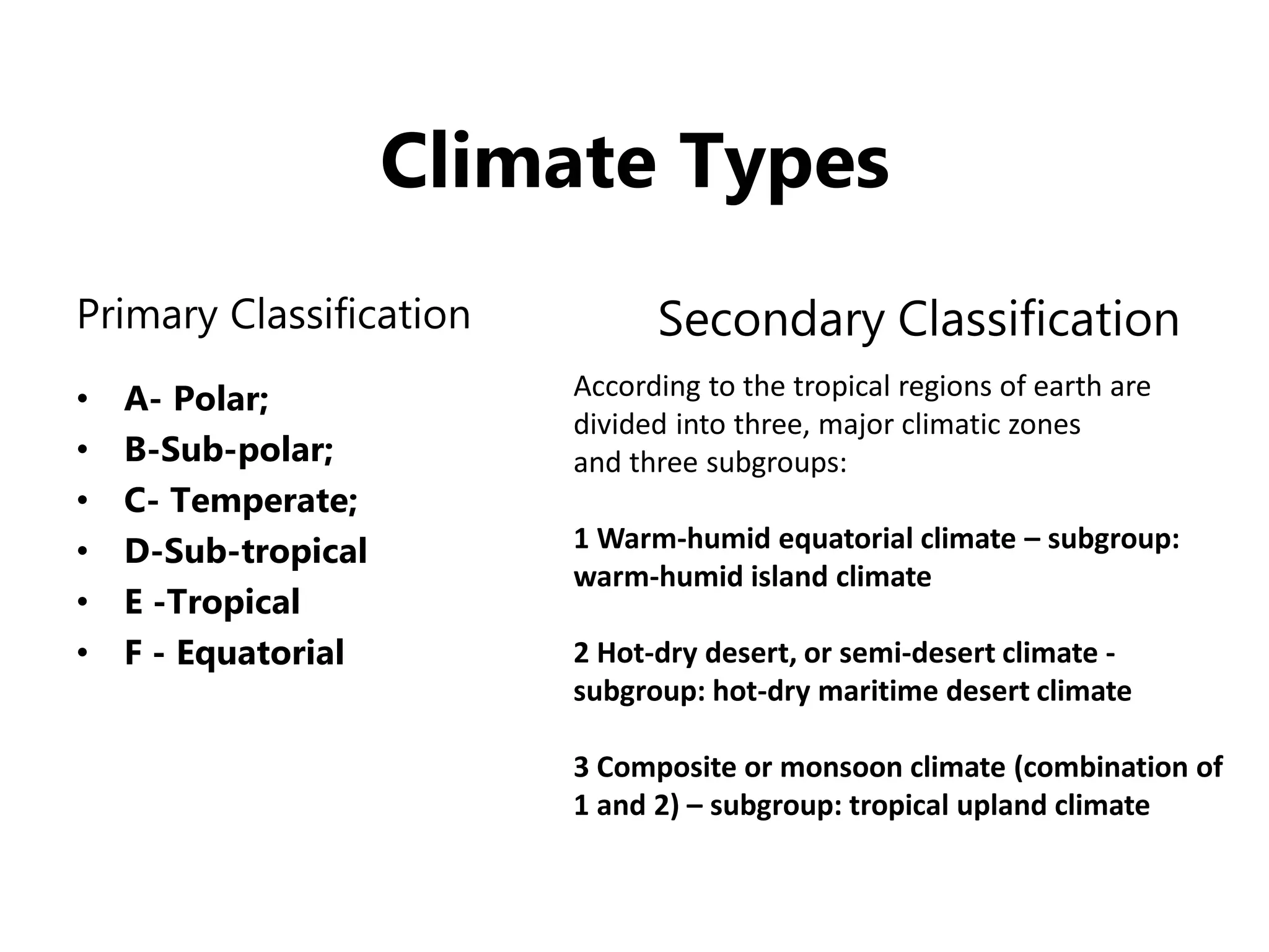 Climate Types
Primary Classification
• A- Polar;
• B-Sub-polar;
• C- Temperate;
• D-Sub-tropical
• E -Tropical
• F - Equatorial
Secondary Classification
According to the tropical regions of earth are
divided into three, major climatic zones
and three subgroups:
1 Warm-humid equatorial climate – subgroup:
warm-humid island climate
2 Hot-dry desert, or semi-desert climate -
subgroup: hot-dry maritime desert climate
3 Composite or monsoon climate (combination of
1 and 2) – subgroup: tropical upland climate
 