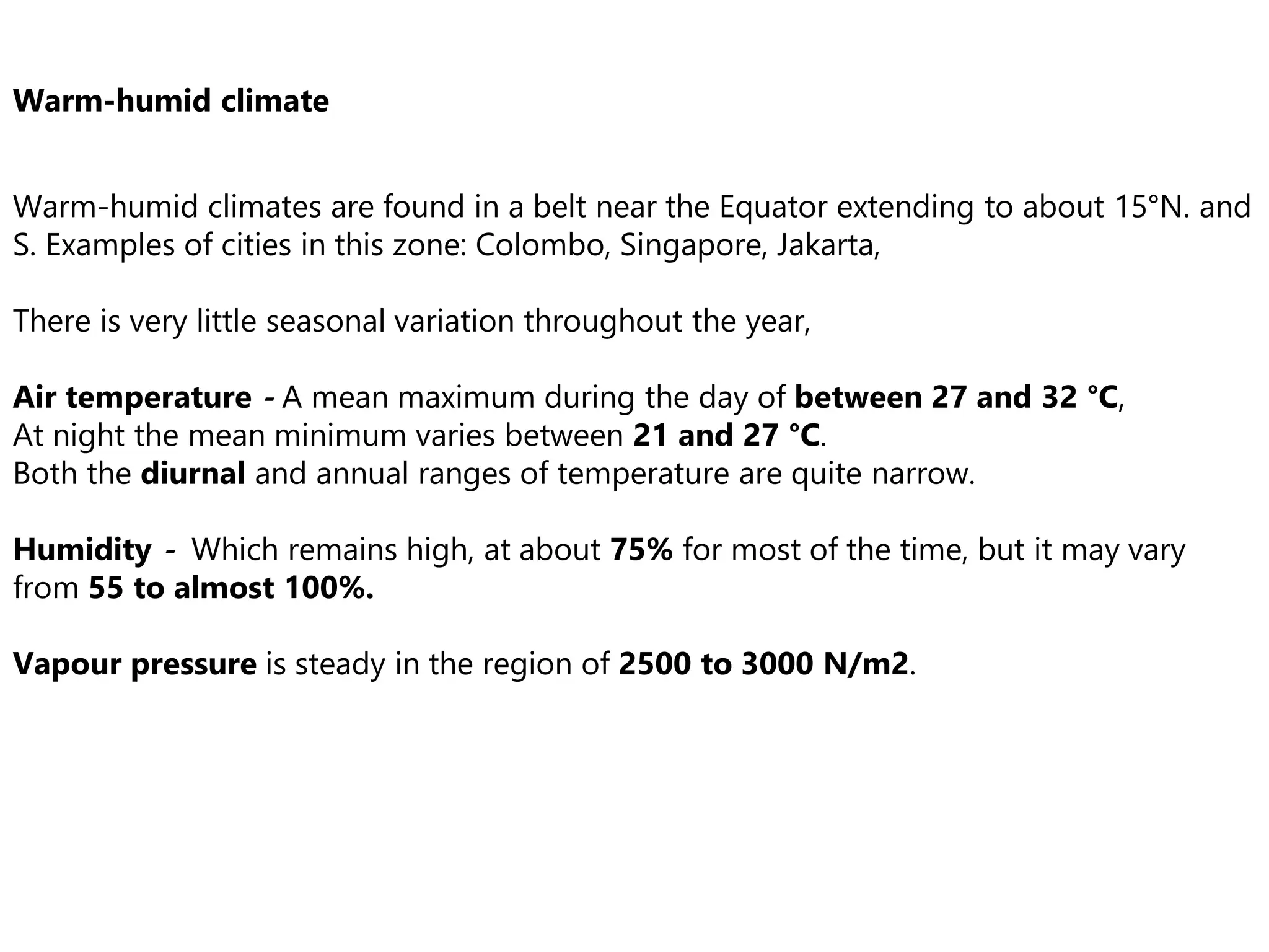 Warm-humid climate
Warm-humid climates are found in a belt near the Equator extending to about 15°N. and
S. Examples of cities in this zone: Colombo, Singapore, Jakarta,
There is very little seasonal variation throughout the year,
Air temperature - A mean maximum during the day of between 27 and 32 °C,
At night the mean minimum varies between 21 and 27 °C.
Both the diurnal and annual ranges of temperature are quite narrow.
Humidity - Which remains high, at about 75% for most of the time, but it may vary
from 55 to almost 100%.
Vapour pressure is steady in the region of 2500 to 3000 N/m2.
 
