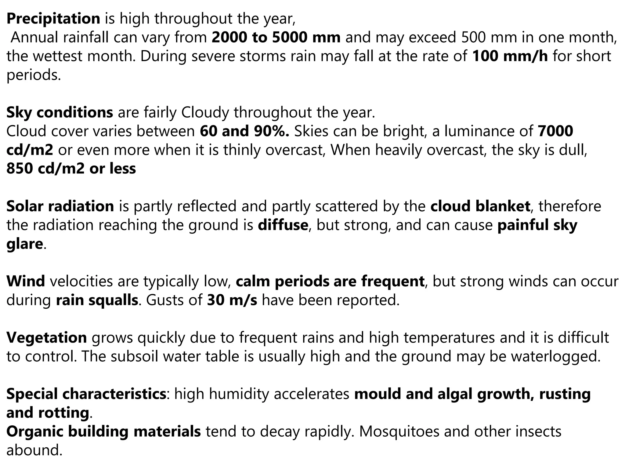 Precipitation is high throughout the year,
Annual rainfall can vary from 2000 to 5000 mm and may exceed 500 mm in one month,
the wettest month. During severe storms rain may fall at the rate of 100 mm/h for short
periods.
Sky conditions are fairly Cloudy throughout the year.
Cloud cover varies between 60 and 90%. Skies can be bright, a luminance of 7000
cd/m2 or even more when it is thinly overcast, When heavily overcast, the sky is dull,
850 cd/m2 or less
Solar radiation is partly reflected and partly scattered by the cloud blanket, therefore
the radiation reaching the ground is diffuse, but strong, and can cause painful sky
glare.
Wind velocities are typically low, calm periods are frequent, but strong winds can occur
during rain squalls. Gusts of 30 m/s have been reported.
Vegetation grows quickly due to frequent rains and high temperatures and it is difficult
to control. The subsoil water table is usually high and the ground may be waterlogged.
Special characteristics: high humidity accelerates mould and algal growth, rusting
and rotting.
Organic building materials tend to decay rapidly. Mosquitoes and other insects
abound.
 