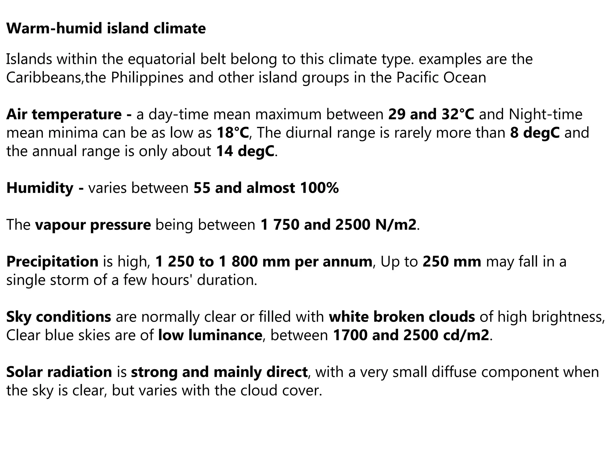 Warm-humid island climate
Islands within the equatorial belt belong to this climate type. examples are the
Caribbeans,the Philippines and other island groups in the Pacific Ocean
Air temperature - a day-time mean maximum between 29 and 32°C and Night-time
mean minima can be as low as 18°C, The diurnal range is rarely more than 8 degC and
the annual range is only about 14 degC.
Humidity - varies between 55 and almost 100%
The vapour pressure being between 1 750 and 2500 N/m2.
Precipitation is high, 1 250 to 1 800 mm per annum, Up to 250 mm may fall in a
single storm of a few hours' duration.
Sky conditions are normally clear or filled with white broken clouds of high brightness,
Clear blue skies are of low luminance, between 1700 and 2500 cd/m2.
Solar radiation is strong and mainly direct, with a very small diffuse component when
the sky is clear, but varies with the cloud cover.
 