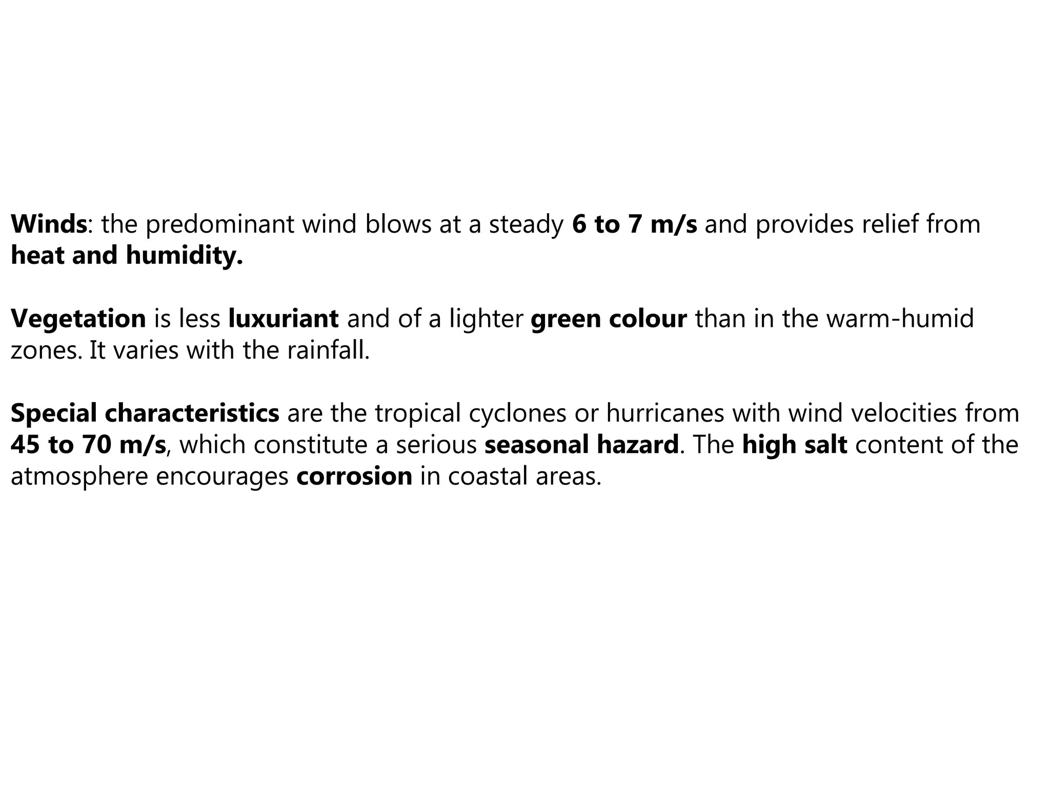Winds: the predominant wind blows at a steady 6 to 7 m/s and provides relief from
heat and humidity.
Vegetation is less luxuriant and of a lighter green colour than in the warm-humid
zones. It varies with the rainfall.
Special characteristics are the tropical cyclones or hurricanes with wind velocities from
45 to 70 m/s, which constitute a serious seasonal hazard. The high salt content of the
atmosphere encourages corrosion in coastal areas.
 
