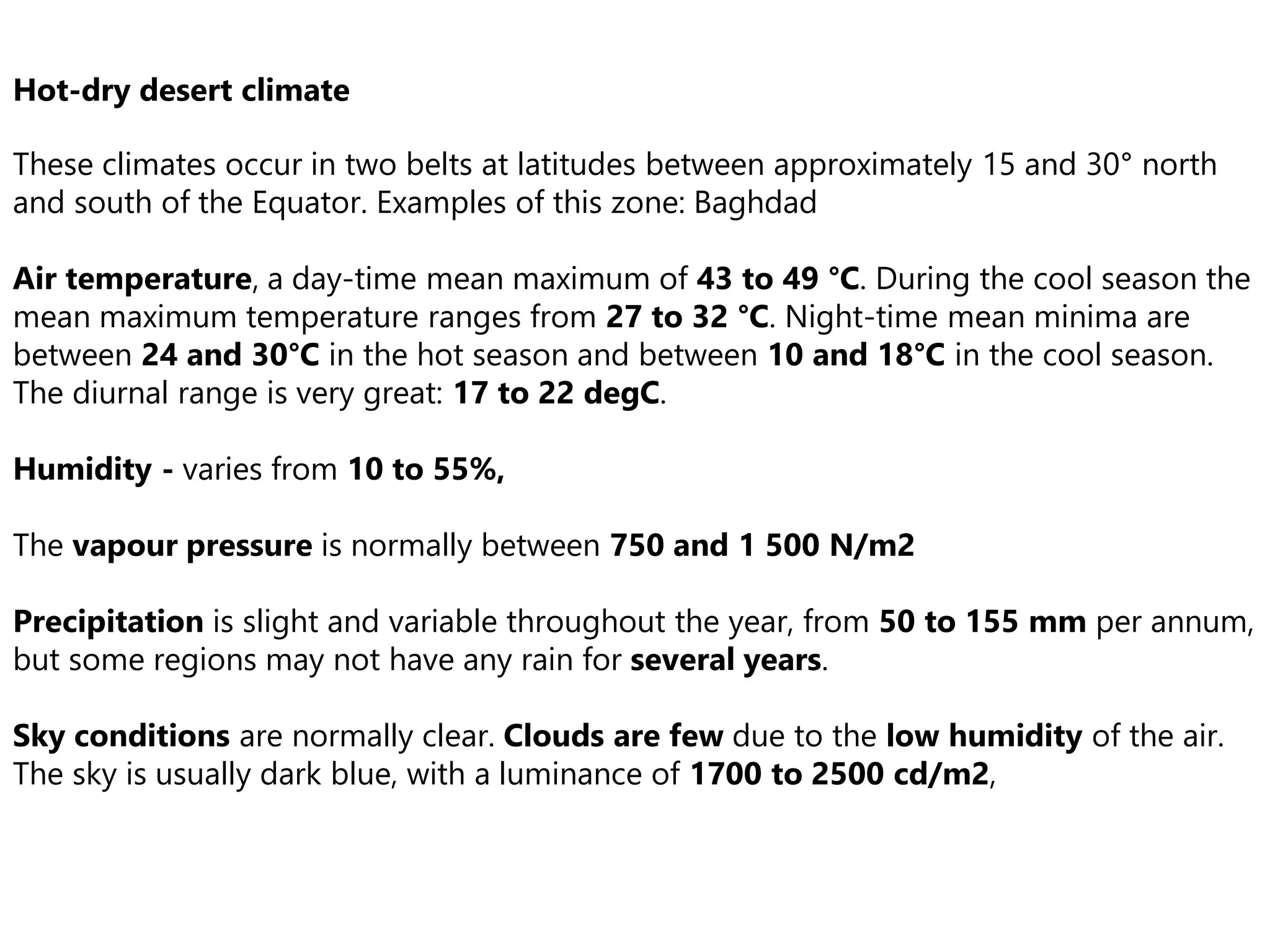 Hot-dry desert climate
These climates occur in two belts at latitudes between approximately 15 and 30° north
and south of the Equator. Examples of this zone: Baghdad
Air temperature, a day-time mean maximum of 43 to 49 °C. During the cool season the
mean maximum temperature ranges from 27 to 32 °C. Night-time mean minima are
between 24 and 30°C in the hot season and between 10 and 18°C in the cool season.
The diurnal range is very great: 17 to 22 degC.
Humidity - varies from 10 to 55%,
The vapour pressure is normally between 750 and 1 500 N/m2
Precipitation is slight and variable throughout the year, from 50 to 155 mm per annum,
but some regions may not have any rain for several years.
Sky conditions are normally clear. Clouds are few due to the low humidity of the air.
The sky is usually dark blue, with a luminance of 1700 to 2500 cd/m2,
 