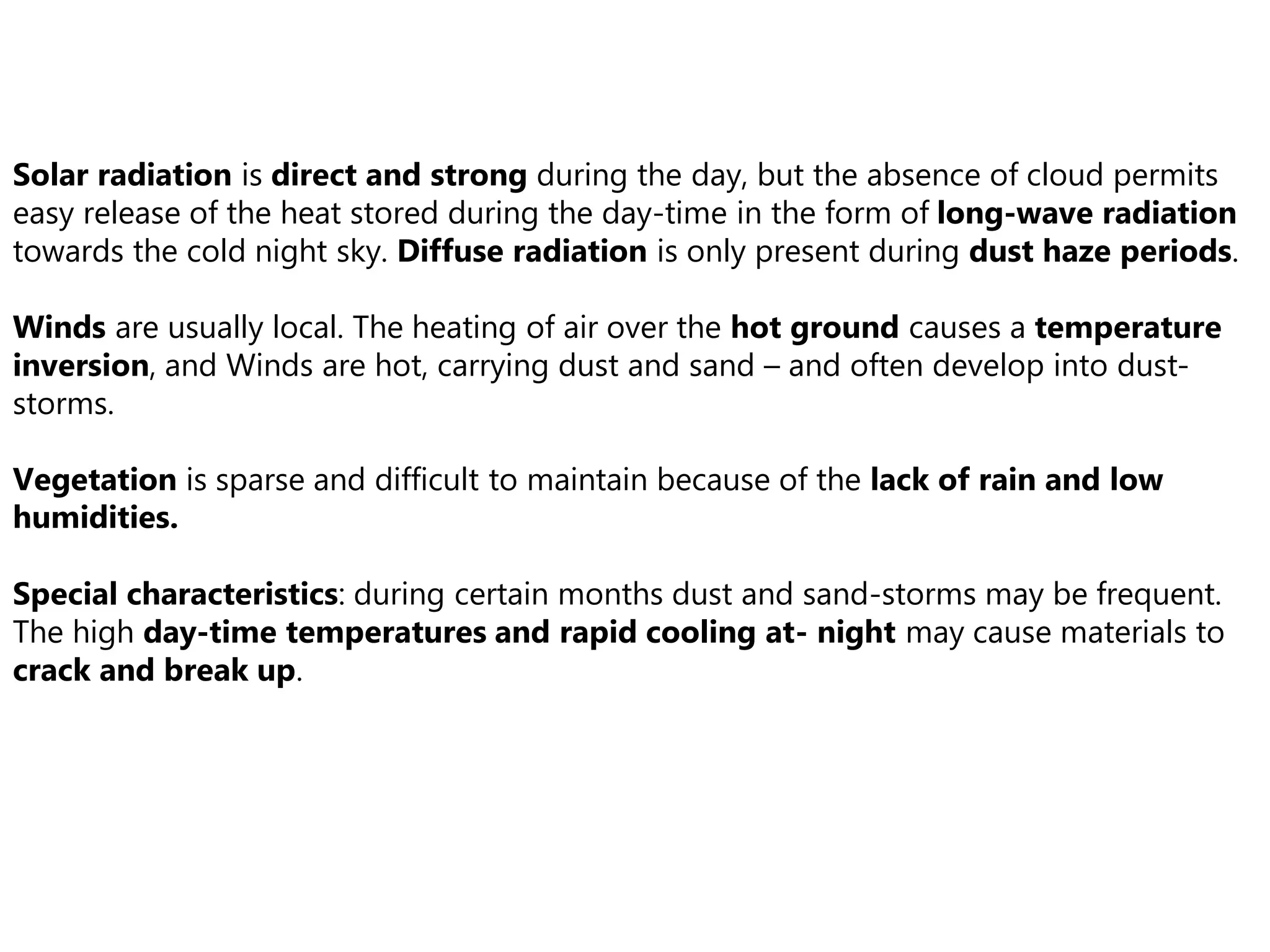 Solar radiation is direct and strong during the day, but the absence of cloud permits
easy release of the heat stored during the day-time in the form of long-wave radiation
towards the cold night sky. Diffuse radiation is only present during dust haze periods.
Winds are usually local. The heating of air over the hot ground causes a temperature
inversion, and Winds are hot, carrying dust and sand – and often develop into dust-
storms.
Vegetation is sparse and difficult to maintain because of the lack of rain and low
humidities.
Special characteristics: during certain months dust and sand-storms may be frequent.
The high day-time temperatures and rapid cooling at- night may cause materials to
crack and break up.
 