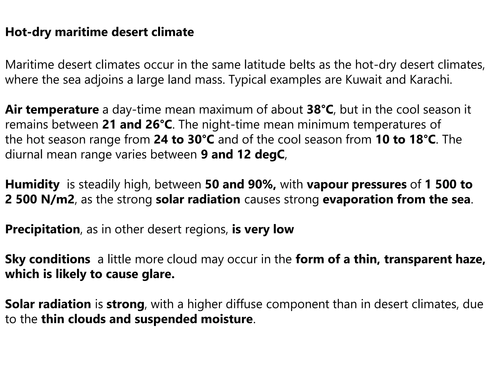 Hot-dry maritime desert climate
Maritime desert climates occur in the same latitude belts as the hot-dry desert climates,
where the sea adjoins a large land mass. Typical examples are Kuwait and Karachi.
Air temperature a day-time mean maximum of about 38°C, but in the cool season it
remains between 21 and 26°C. The night-time mean minimum temperatures of
the hot season range from 24 to 30°C and of the cool season from 10 to 18°C. The
diurnal mean range varies between 9 and 12 degC,
Humidity is steadily high, between 50 and 90%, with vapour pressures of 1 500 to
2 500 N/m2, as the strong solar radiation causes strong evaporation from the sea.
Precipitation, as in other desert regions, is very low
Sky conditions a little more cloud may occur in the form of a thin, transparent haze,
which is likely to cause glare.
Solar radiation is strong, with a higher diffuse component than in desert climates, due
to the thin clouds and suspended moisture.
 