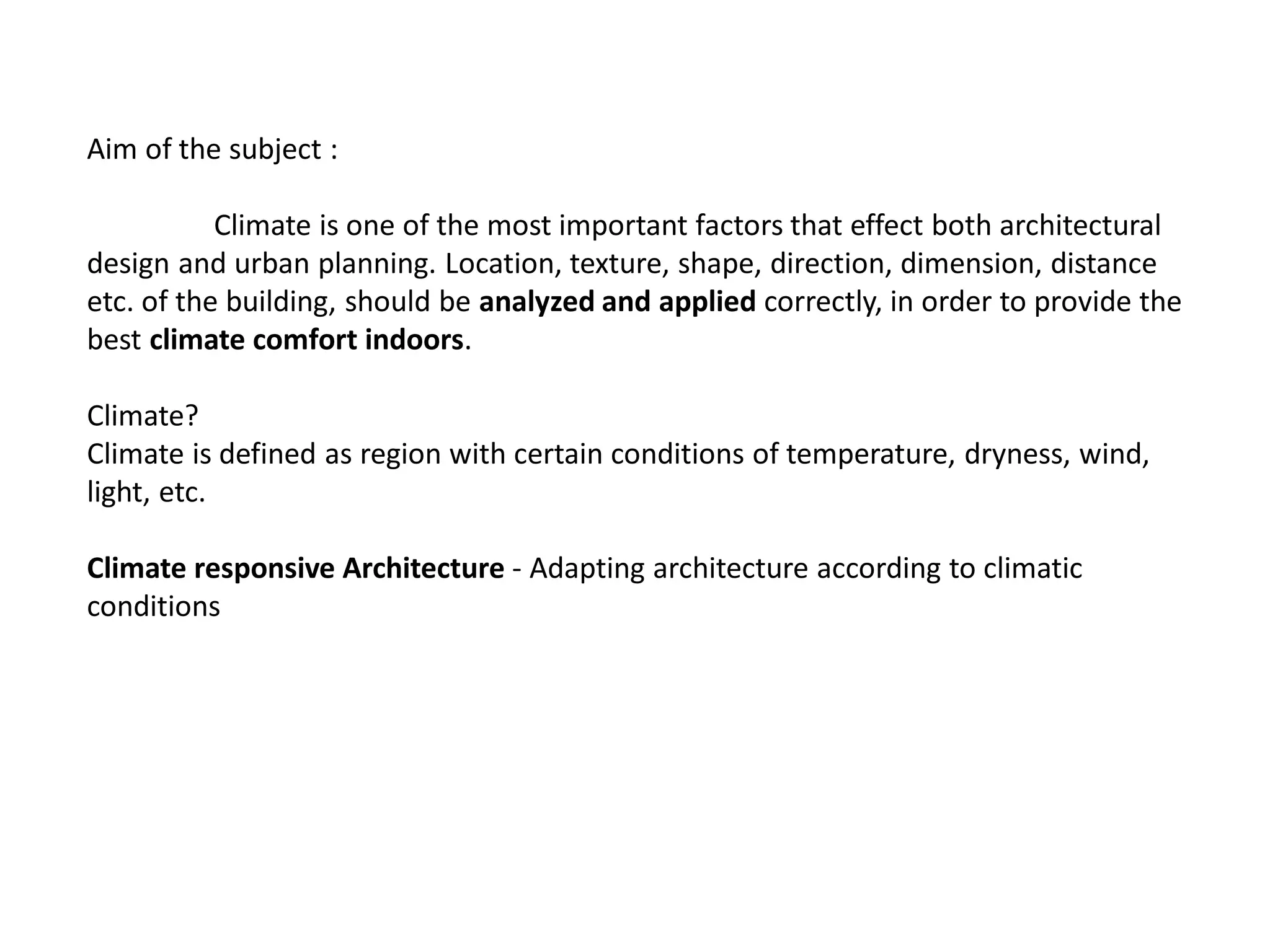 Aim of the subject :
Climate is one of the most important factors that effect both architectural
design and urban planning. Location, texture, shape, direction, dimension, distance
etc. of the building, should be analyzed and applied correctly, in order to provide the
best climate comfort indoors.
Climate?
Climate is defined as region with certain conditions of temperature, dryness, wind,
light, etc.
Climate responsive Architecture - Adapting architecture according to climatic
conditions
 