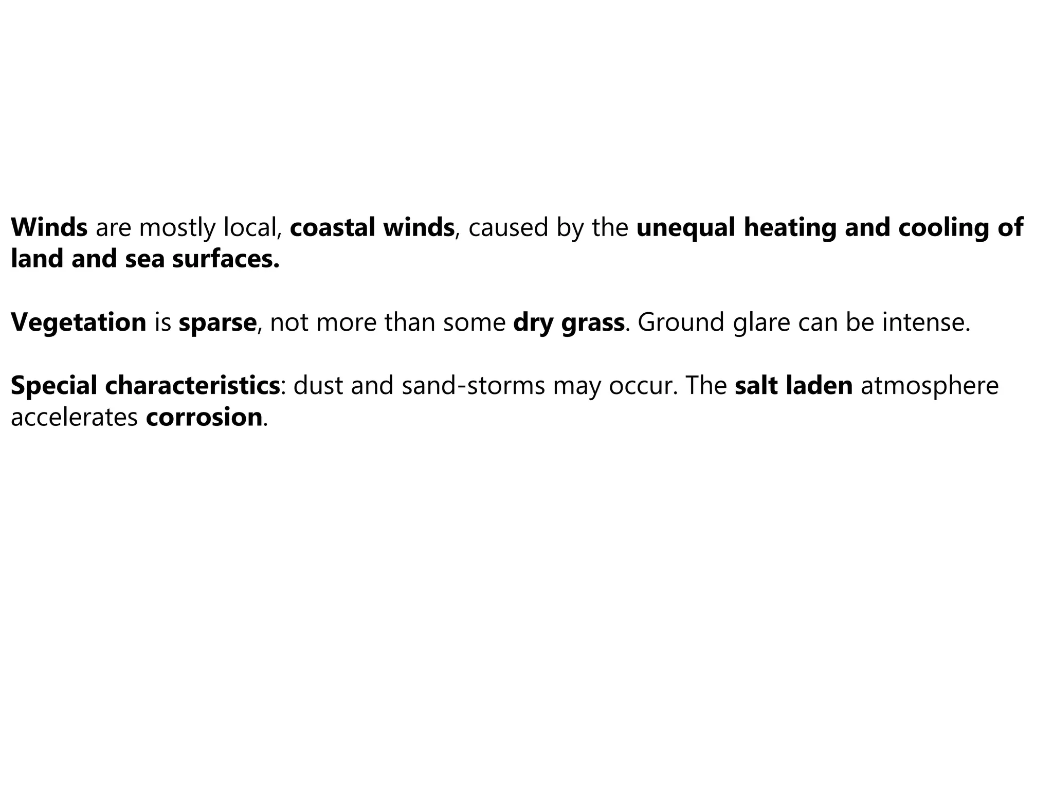 Winds are mostly local, coastal winds, caused by the unequal heating and cooling of
land and sea surfaces.
Vegetation is sparse, not more than some dry grass. Ground glare can be intense.
Special characteristics: dust and sand-storms may occur. The salt laden atmosphere
accelerates corrosion.
 