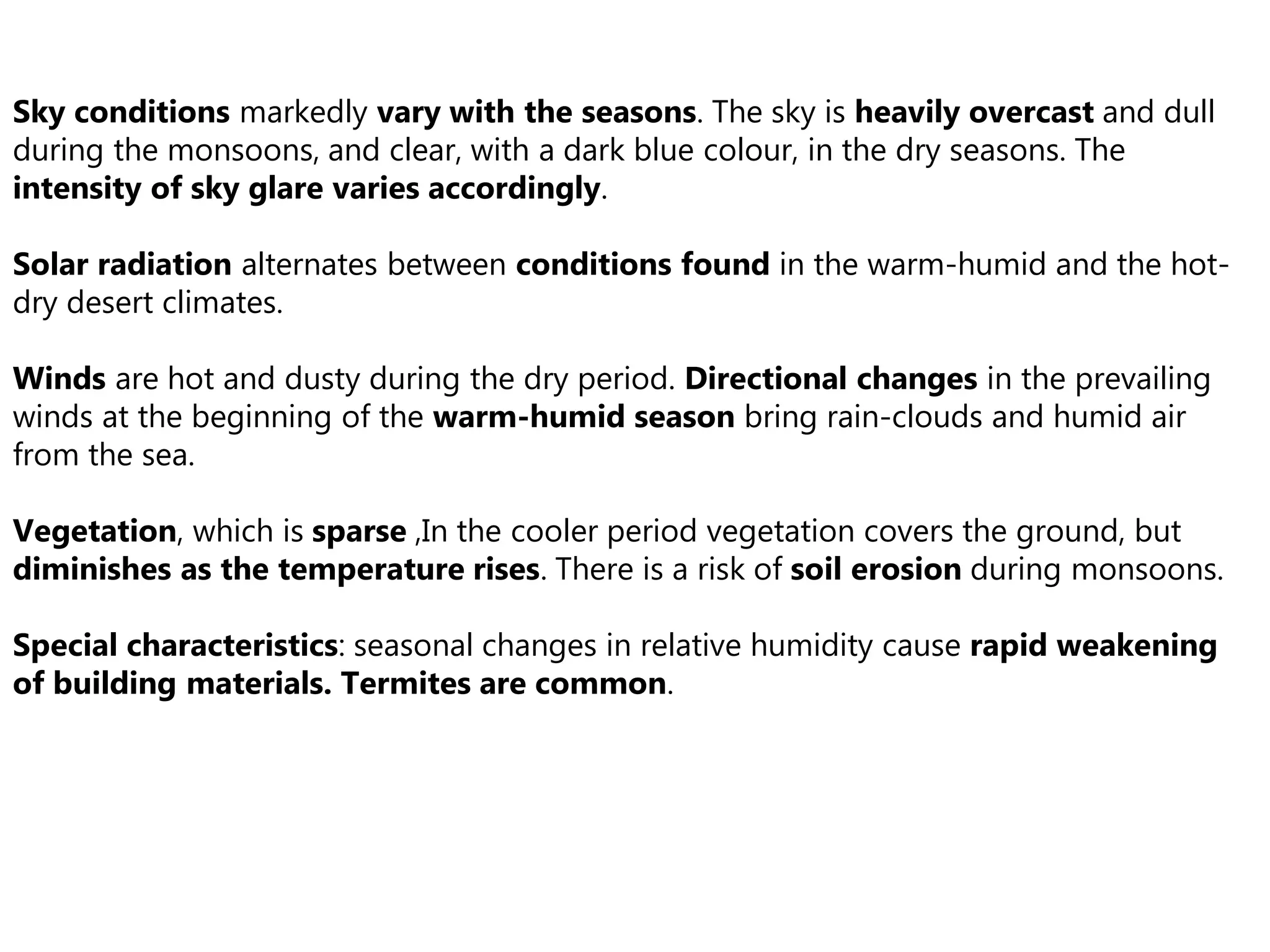 Sky conditions markedly vary with the seasons. The sky is heavily overcast and dull
during the monsoons, and clear, with a dark blue colour, in the dry seasons. The
intensity of sky glare varies accordingly.
Solar radiation alternates between conditions found in the warm-humid and the hot-
dry desert climates.
Winds are hot and dusty during the dry period. Directional changes in the prevailing
winds at the beginning of the warm-humid season bring rain-clouds and humid air
from the sea.
Vegetation, which is sparse ,In the cooler period vegetation covers the ground, but
diminishes as the temperature rises. There is a risk of soil erosion during monsoons.
Special characteristics: seasonal changes in relative humidity cause rapid weakening
of building materials. Termites are common.
 