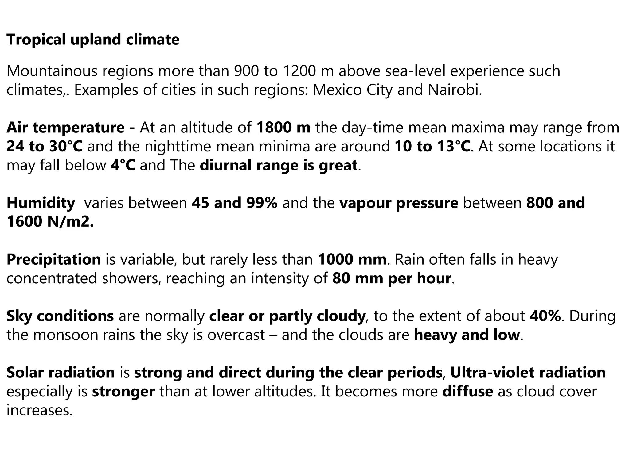 Tropical upland climate
Mountainous regions more than 900 to 1200 m above sea-level experience such
climates,. Examples of cities in such regions: Mexico City and Nairobi.
Air temperature - At an altitude of 1800 m the day-time mean maxima may range from
24 to 30°C and the nighttime mean minima are around 10 to 13°C. At some locations it
may fall below 4°C and The diurnal range is great.
Humidity varies between 45 and 99% and the vapour pressure between 800 and
1600 N/m2.
Precipitation is variable, but rarely less than 1000 mm. Rain often falls in heavy
concentrated showers, reaching an intensity of 80 mm per hour.
Sky conditions are normally clear or partly cloudy, to the extent of about 40%. During
the monsoon rains the sky is overcast – and the clouds are heavy and low.
Solar radiation is strong and direct during the clear periods, Ultra-violet radiation
especially is stronger than at lower altitudes. It becomes more diffuse as cloud cover
increases.
 