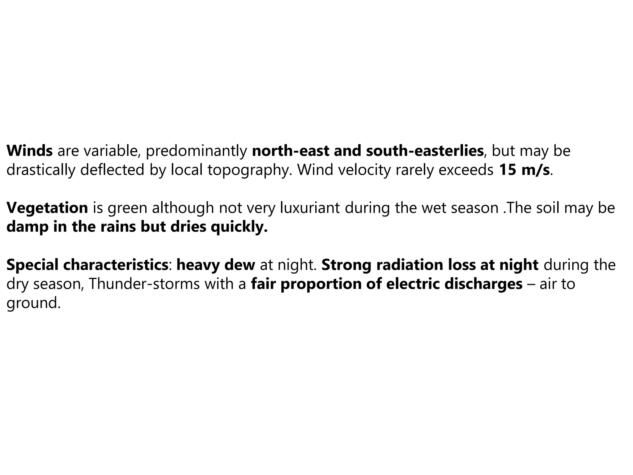 Winds are variable, predominantly north-east and south-easterlies, but may be
drastically deflected by local topography. Wind velocity rarely exceeds 15 m/s.
Vegetation is green although not very luxuriant during the wet season .The soil may be
damp in the rains but dries quickly.
Special characteristics: heavy dew at night. Strong radiation loss at night during the
dry season, Thunder-storms with a fair proportion of electric discharges – air to
ground.
 