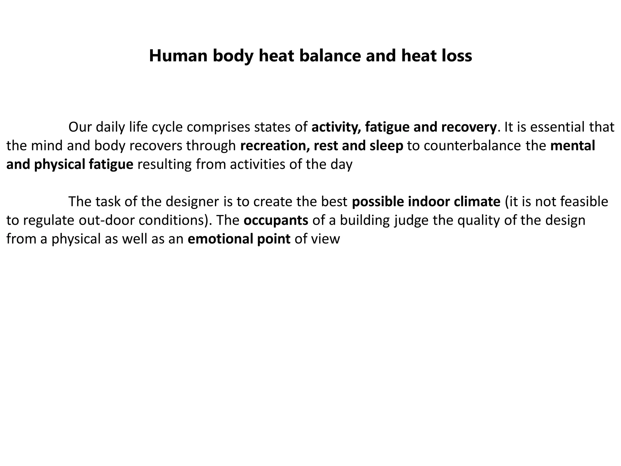 Human body heat balance and heat loss
Our daily life cycle comprises states of activity, fatigue and recovery. It is essential that
the mind and body recovers through recreation, rest and sleep to counterbalance the mental
and physical fatigue resulting from activities of the day
The task of the designer is to create the best possible indoor climate (it is not feasible
to regulate out-door conditions). The occupants of a building judge the quality of the design
from a physical as well as an emotional point of view
 